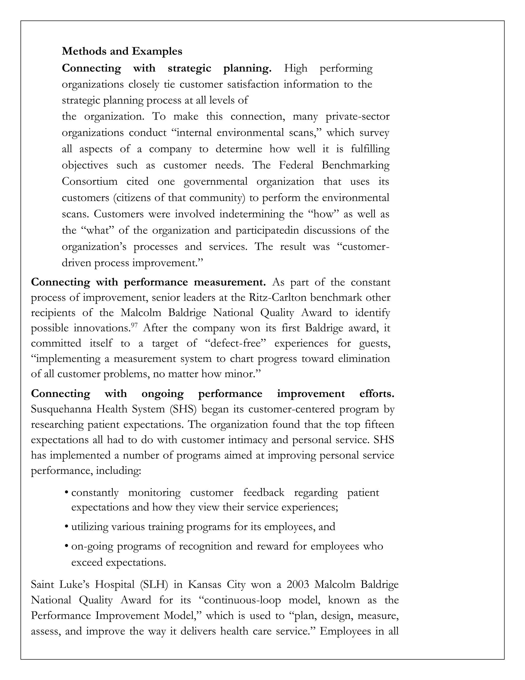 Methods and Examples
Connecting with strategic planning. High performing
organizations closely tie customer satisfaction information to the
strategic planning process at all levels of
the organization. To make this connection, many private-sector
organizations conduct “internal environmental scans,” which survey
all aspects of a company to determine how well it is fulfilling
objectives such as customer needs. The Federal Benchmarking
Consortium cited one governmental organization that uses its
customers (citizens of that community) to perform the environmental
scans. Customers were involved indetermining the “how” as well as
the “what” of the organization and participatedin discussions of the
organization’s processes and services. The result was “customer-
driven process improvement.”
Connecting with performance measurement. As part of the constant
process of improvement, senior leaders at the Ritz-Carlton benchmark other
recipients of the Malcolm Baldrige National Quality Award to identify
possible innovations.97
After the company won its first Baldrige award, it
committed itself to a target of “defect-free” experiences for guests,
“implementing a measurement system to chart progress toward elimination
of all customer problems, no matter how minor.”
Connecting with ongoing performance improvement efforts.
Susquehanna Health System (SHS) began its customer-centered program by
researching patient expectations. The organization found that the top fifteen
expectations all had to do with customer intimacy and personal service. SHS
has implemented a number of programs aimed at improving personal service
performance, including:
• constantly monitoring customer feedback regarding patient
expectations and how they view their service experiences;
• utilizing various training programs for its employees, and
• on-going programs of recognition and reward for employees who
exceed expectations.
Saint Luke’s Hospital (SLH) in Kansas City won a 2003 Malcolm Baldrige
National Quality Award for its “continuous-loop model, known as the
Performance Improvement Model,” which is used to “plan, design, measure,
assess, and improve the way it delivers health care service.” Employees in all
 