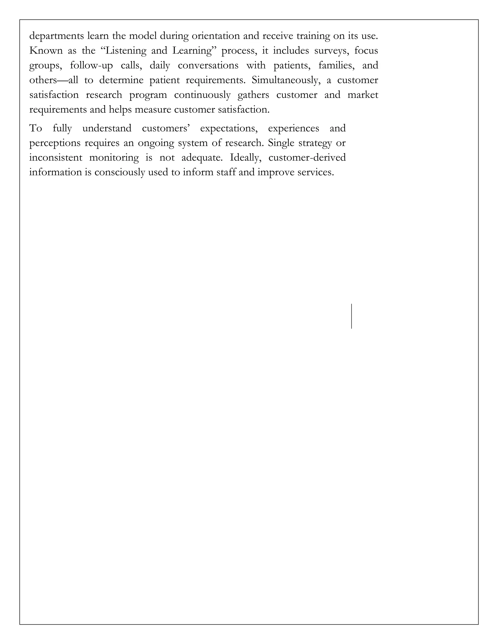 departments learn the model during orientation and receive training on its use.
Known as the “Listening and Learning” process, it includes surveys, focus
groups, follow-up calls, daily conversations with patients, families, and
others—all to determine patient requirements. Simultaneously, a customer
satisfaction research program continuously gathers customer and market
requirements and helps measure customer satisfaction.
To fully understand customers’ expectations, experiences and
perceptions requires an ongoing system of research. Single strategy or
inconsistent monitoring is not adequate. Ideally, customer-derived
information is consciously used to inform staff and improve services.
 
