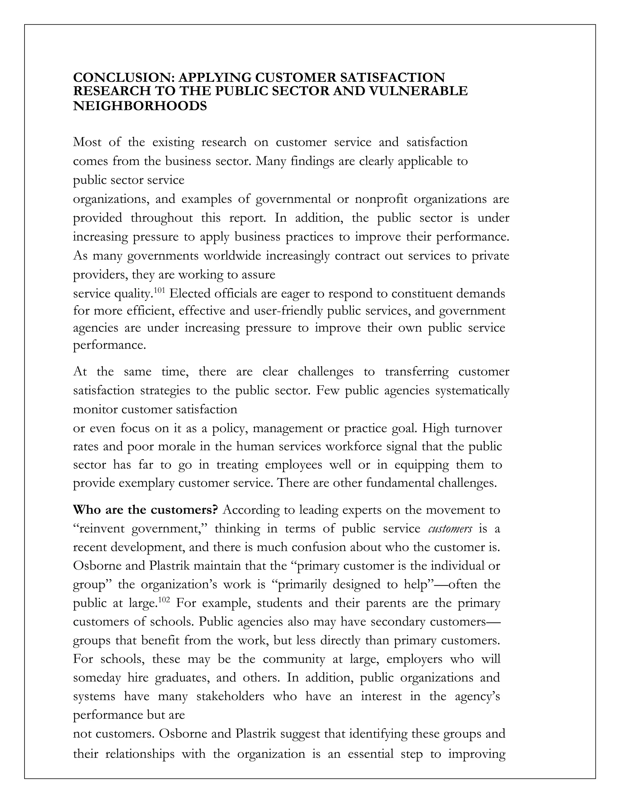 CONCLUSION: APPLYING CUSTOMER SATISFACTION
RESEARCH TO THE PUBLIC SECTOR AND VULNERABLE
NEIGHBORHOODS
Most of the existing research on customer service and satisfaction
comes from the business sector. Many findings are clearly applicable to
public sector service
organizations, and examples of governmental or nonprofit organizations are
provided throughout this report. In addition, the public sector is under
increasing pressure to apply business practices to improve their performance.
As many governments worldwide increasingly contract out services to private
providers, they are working to assure
service quality.101
Elected officials are eager to respond to constituent demands
for more efficient, effective and user-friendly public services, and government
agencies are under increasing pressure to improve their own public service
performance.
At the same time, there are clear challenges to transferring customer
satisfaction strategies to the public sector. Few public agencies systematically
monitor customer satisfaction
or even focus on it as a policy, management or practice goal. High turnover
rates and poor morale in the human services workforce signal that the public
sector has far to go in treating employees well or in equipping them to
provide exemplary customer service. There are other fundamental challenges.
Who are the customers? According to leading experts on the movement to
“reinvent government,” thinking in terms of public service customers is a
recent development, and there is much confusion about who the customer is.
Osborne and Plastrik maintain that the “primary customer is the individual or
group” the organization’s work is “primarily designed to help”—often the
public at large.102
For example, students and their parents are the primary
customers of schools. Public agencies also may have secondary customers—
groups that benefit from the work, but less directly than primary customers.
For schools, these may be the community at large, employers who will
someday hire graduates, and others. In addition, public organizations and
systems have many stakeholders who have an interest in the agency’s
performance but are
not customers. Osborne and Plastrik suggest that identifying these groups and
their relationships with the organization is an essential step to improving
 