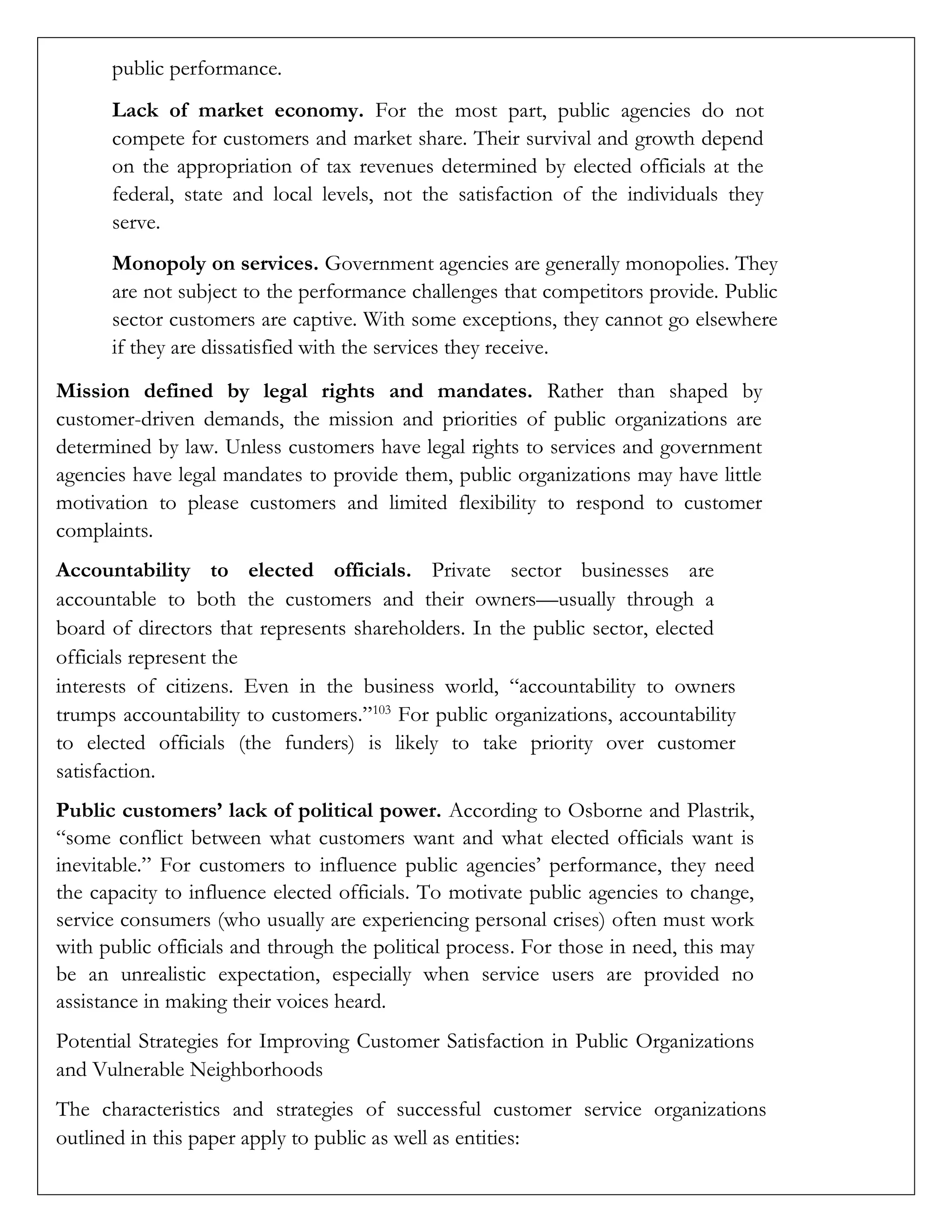 public performance.
Lack of market economy. For the most part, public agencies do not
compete for customers and market share. Their survival and growth depend
on the appropriation of tax revenues determined by elected officials at the
federal, state and local levels, not the satisfaction of the individuals they
serve.
Monopoly on services. Government agencies are generally monopolies. They
are not subject to the performance challenges that competitors provide. Public
sector customers are captive. With some exceptions, they cannot go elsewhere
if they are dissatisfied with the services they receive.
Mission defined by legal rights and mandates. Rather than shaped by
customer-driven demands, the mission and priorities of public organizations are
determined by law. Unless customers have legal rights to services and government
agencies have legal mandates to provide them, public organizations may have little
motivation to please customers and limited flexibility to respond to customer
complaints.
Accountability to elected officials. Private sector businesses are
accountable to both the customers and their owners—usually through a
board of directors that represents shareholders. In the public sector, elected
officials represent the
interests of citizens. Even in the business world, “accountability to owners
trumps accountability to customers.”103
For public organizations, accountability
to elected officials (the funders) is likely to take priority over customer
satisfaction.
Public customers’ lack of political power. According to Osborne and Plastrik,
“some conflict between what customers want and what elected officials want is
inevitable.” For customers to influence public agencies’ performance, they need
the capacity to influence elected officials. To motivate public agencies to change,
service consumers (who usually are experiencing personal crises) often must work
with public officials and through the political process. For those in need, this may
be an unrealistic expectation, especially when service users are provided no
assistance in making their voices heard.
Potential Strategies for Improving Customer Satisfaction in Public Organizations
and Vulnerable Neighborhoods
The characteristics and strategies of successful customer service organizations
outlined in this paper apply to public as well as entities:
 