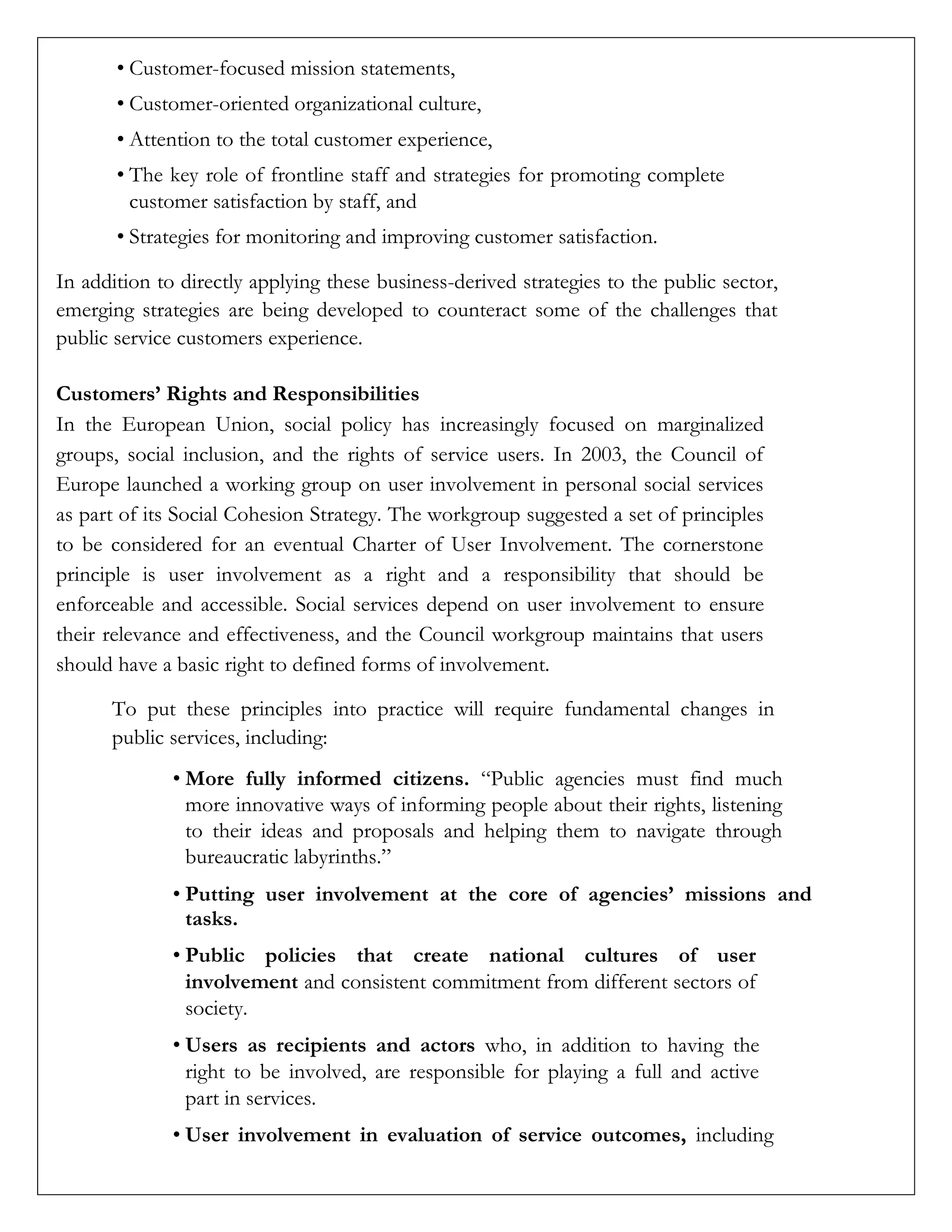 • Customer-focused mission statements,
• Customer-oriented organizational culture,
• Attention to the total customer experience,
• The key role of frontline staff and strategies for promoting complete
customer satisfaction by staff, and
• Strategies for monitoring and improving customer satisfaction.
In addition to directly applying these business-derived strategies to the public sector,
emerging strategies are being developed to counteract some of the challenges that
public service customers experience.
Customers’ Rights and Responsibilities
In the European Union, social policy has increasingly focused on marginalized
groups, social inclusion, and the rights of service users. In 2003, the Council of
Europe launched a working group on user involvement in personal social services
as part of its Social Cohesion Strategy. The workgroup suggested a set of principles
to be considered for an eventual Charter of User Involvement. The cornerstone
principle is user involvement as a right and a responsibility that should be
enforceable and accessible. Social services depend on user involvement to ensure
their relevance and effectiveness, and the Council workgroup maintains that users
should have a basic right to defined forms of involvement.
To put these principles into practice will require fundamental changes in
public services, including:
• More fully informed citizens. “Public agencies must find much
more innovative ways of informing people about their rights, listening
to their ideas and proposals and helping them to navigate through
bureaucratic labyrinths.”
• Putting user involvement at the core of agencies’ missions and
tasks.
• Public policies that create national cultures of user
involvement and consistent commitment from different sectors of
society.
• Users as recipients and actors who, in addition to having the
right to be involved, are responsible for playing a full and active
part in services.
• User involvement in evaluation of service outcomes, including
 