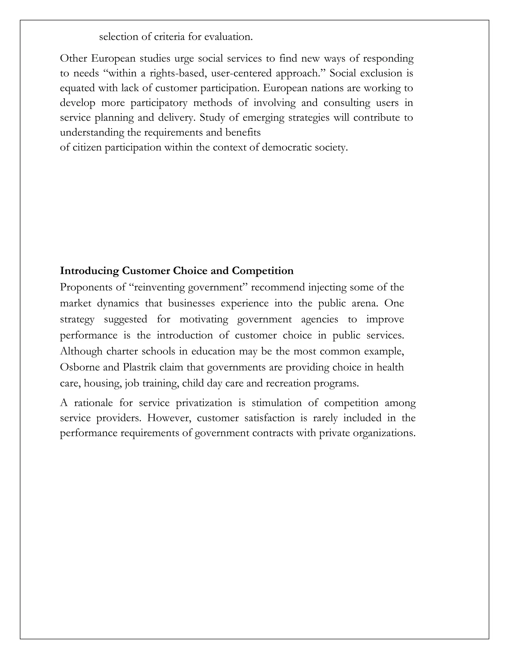 selection of criteria for evaluation.
Other European studies urge social services to find new ways of responding
to needs “within a rights-based, user-centered approach.” Social exclusion is
equated with lack of customer participation. European nations are working to
develop more participatory methods of involving and consulting users in
service planning and delivery. Study of emerging strategies will contribute to
understanding the requirements and benefits
of citizen participation within the context of democratic society.
Introducing Customer Choice and Competition
Proponents of “reinventing government” recommend injecting some of the
market dynamics that businesses experience into the public arena. One
strategy suggested for motivating government agencies to improve
performance is the introduction of customer choice in public services.
Although charter schools in education may be the most common example,
Osborne and Plastrik claim that governments are providing choice in health
care, housing, job training, child day care and recreation programs.
A rationale for service privatization is stimulation of competition among
service providers. However, customer satisfaction is rarely included in the
performance requirements of government contracts with private organizations.
 