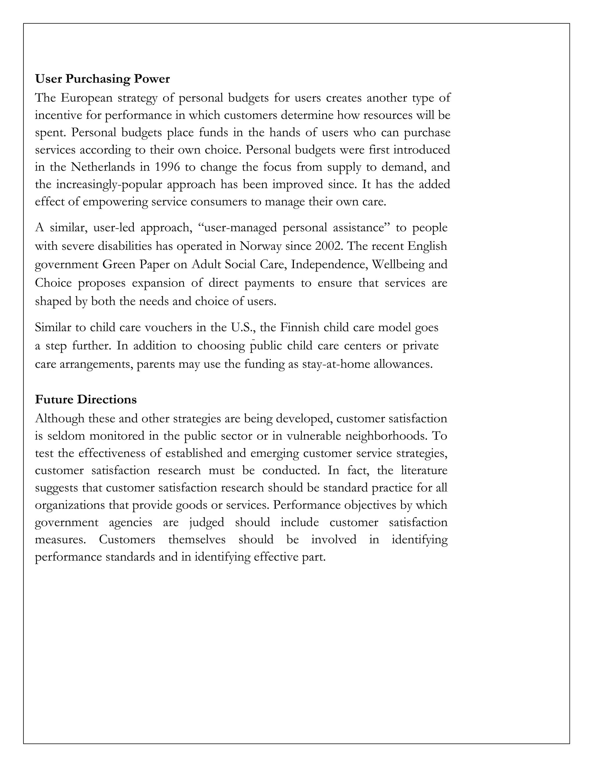 User Purchasing Power
The European strategy of personal budgets for users creates another type of
incentive for performance in which customers determine how resources will be
spent. Personal budgets place funds in the hands of users who can purchase
services according to their own choice. Personal budgets were first introduced
in the Netherlands in 1996 to change the focus from supply to demand, and
the increasingly-popular approach has been improved since. It has the added
effect of empowering service consumers to manage their own care.
A similar, user-led approach, “user-managed personal assistance” to people
with severe disabilities has operated in Norway since 2002. The recent English
government Green Paper on Adult Social Care, Independence, Wellbeing and
Choice proposes expansion of direct payments to ensure that services are
shaped by both the needs and choice of users.
Similar to child care vouchers in the U.S., the Finnish child care model goes
a step further. In addition to choosing public child care centers or private
care arrangements, parents may use the funding as stay-at-home allowances.
Future Directions
Although these and other strategies are being developed, customer satisfaction
is seldom monitored in the public sector or in vulnerable neighborhoods. To
test the effectiveness of established and emerging customer service strategies,
customer satisfaction research must be conducted. In fact, the literature
suggests that customer satisfaction research should be standard practice for all
organizations that provide goods or services. Performance objectives by which
government agencies are judged should include customer satisfaction
measures. Customers themselves should be involved in identifying
performance standards and in identifying effective part.
 