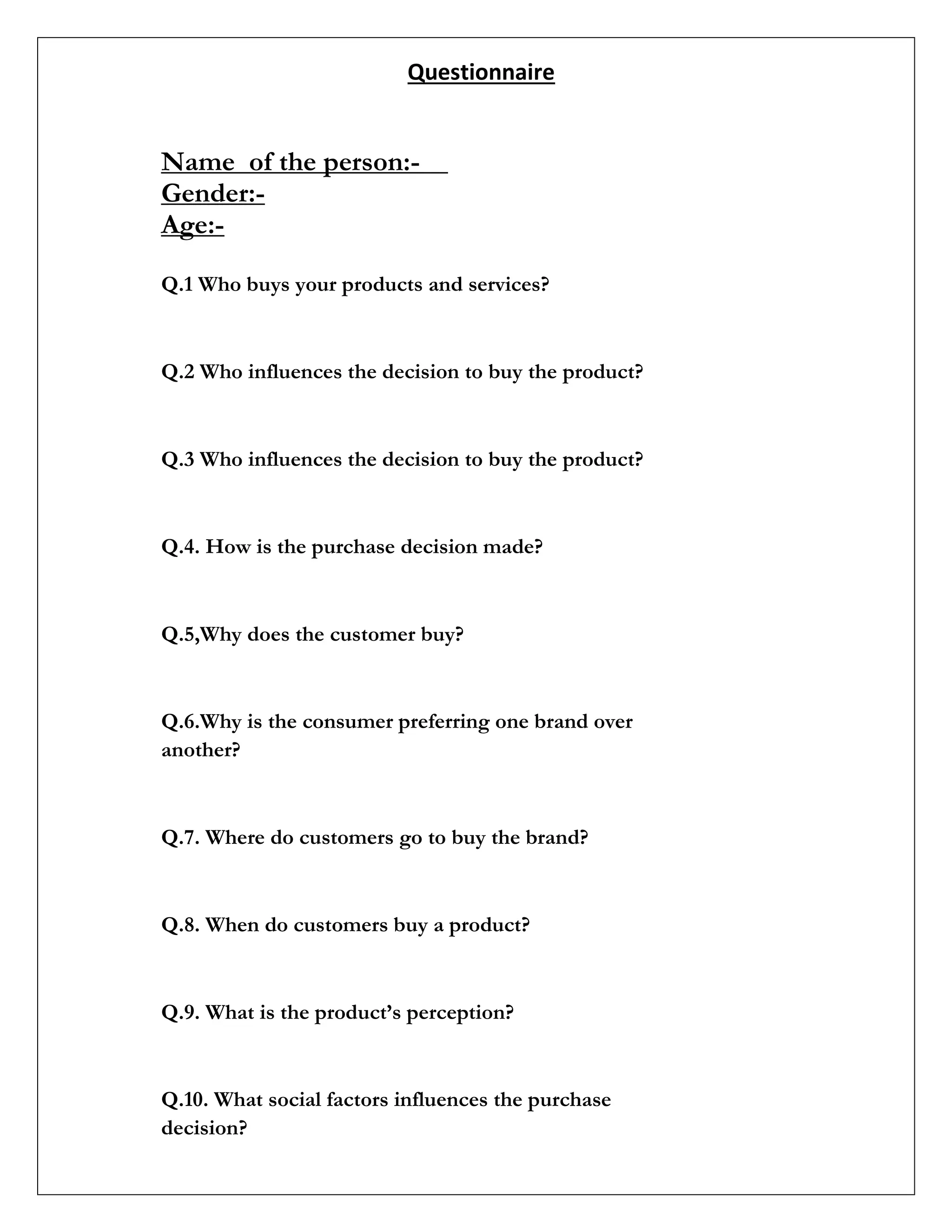 Questionnaire
Name of the person:-
Gender:-
Age:-
Q.1 Who buys your products and services?
Q.2 Who influences the decision to buy the product?
Q.3 Who influences the decision to buy the product?
Q.4. How is the purchase decision made?
Q.5,Why does the customer buy?
Q.6.Why is the consumer preferring one brand over
another?
Q.7. Where do customers go to buy the brand?
Q.8. When do customers buy a product?
Q.9. What is the product’s perception?
Q.10. What social factors influences the purchase
decision?
 