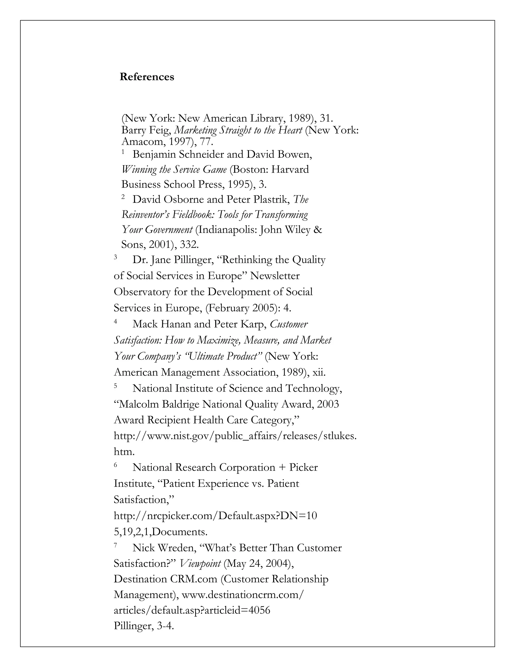 References
(New York: New American Library, 1989), 31.
Barry Feig, Marketing Straight to the Heart (New York:
Amacom, 1997), 77.
1
Benjamin Schneider and David Bowen,
Winning the Service Game (Boston: Harvard
Business School Press, 1995), 3.
2
David Osborne and Peter Plastrik, The
Reinventor’s Fieldbook: Tools for Transforming
Your Government (Indianapolis: John Wiley &
Sons, 2001), 332.
3
Dr. Jane Pillinger, “Rethinking the Quality
of Social Services in Europe” Newsletter
Observatory for the Development of Social
Services in Europe, (February 2005): 4.
4
Mack Hanan and Peter Karp, Customer
Satisfaction: How to Maximize, Measure, and Market
Your Company’s “Ultimate Product” (New York:
American Management Association, 1989), xii.
5
National Institute of Science and Technology,
“Malcolm Baldrige National Quality Award, 2003
Award Recipient Health Care Category,”
http://www.nist.gov/public_affairs/releases/stlukes.
htm.
6
National Research Corporation + Picker
Institute, “Patient Experience vs. Patient
Satisfaction,”
http://nrcpicker.com/Default.aspx?DN=10
5,19,2,1,Documents.
7
Nick Wreden, “What’s Better Than Customer
Satisfaction?” Viewpoint (May 24, 2004),
Destination CRM.com (Customer Relationship
Management), www.destinationcrm.com/
articles/default.asp?articleid=4056
Pillinger, 3-4.
 
