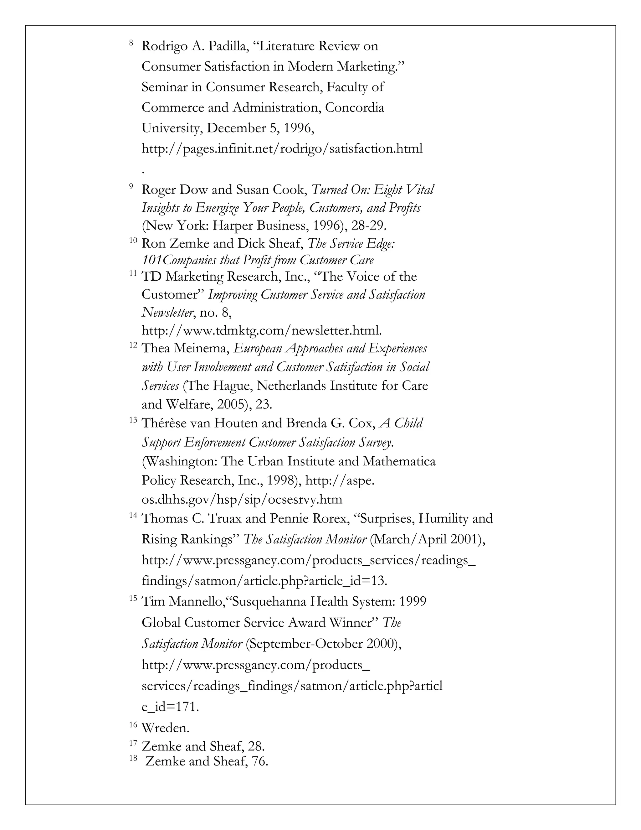 8
Rodrigo A. Padilla, “Literature Review on
Consumer Satisfaction in Modern Marketing.”
Seminar in Consumer Research, Faculty of
Commerce and Administration, Concordia
University, December 5, 1996,
http://pages.infinit.net/rodrigo/satisfaction.html
.
9
Roger Dow and Susan Cook, Turned On: Eight Vital
Insights to Energize Your People, Customers, and Profits
(New York: Harper Business, 1996), 28-29.
10
Ron Zemke and Dick Sheaf, The Service Edge:
101Companies that Profit from Customer Care
11
TD Marketing Research, Inc., “The Voice of the
Customer” Improving Customer Service and Satisfaction
Newsletter, no. 8,
http://www.tdmktg.com/newsletter.html.
12
Thea Meinema, European Approaches and Experiences
with User Involvement and Customer Satisfaction in Social
Services (The Hague, Netherlands Institute for Care
and Welfare, 2005), 23.
13
Thérèse van Houten and Brenda G. Cox, A Child
Support Enforcement Customer Satisfaction Survey.
(Washington: The Urban Institute and Mathematica
Policy Research, Inc., 1998), http://aspe.
os.dhhs.gov/hsp/sip/ocsesrvy.htm
14
Thomas C. Truax and Pennie Rorex, “Surprises, Humility and
Rising Rankings” The Satisfaction Monitor (March/April 2001),
http://www.pressganey.com/products_services/readings_
findings/satmon/article.php?article_id=13.
15
Tim Mannello,“Susquehanna Health System: 1999
Global Customer Service Award Winner” The
Satisfaction Monitor (September-October 2000),
http://www.pressganey.com/products_
services/readings_findings/satmon/article.php?articl
e_id=171.
16
Wreden.
17
Zemke and Sheaf, 28. 
18
Zemke and Sheaf, 76.
 