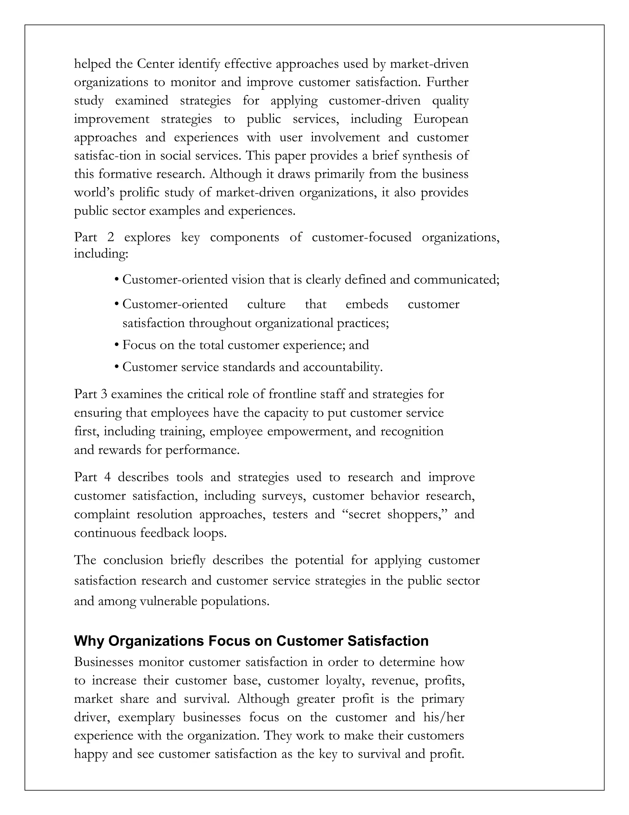 helped the Center identify effective approaches used by market-driven
organizations to monitor and improve customer satisfaction. Further
study examined strategies for applying customer-driven quality
improvement strategies to public services, including European
approaches and experiences with user involvement and customer
satisfac-tion in social services. This paper provides a brief synthesis of
this formative research. Although it draws primarily from the business
world’s prolific study of market-driven organizations, it also provides
public sector examples and experiences.
Part 2 explores key components of customer-focused organizations,
including:
• Customer-oriented vision that is clearly defined and communicated;
• Customer-oriented culture that embeds customer
satisfaction throughout organizational practices;
• Focus on the total customer experience; and
• Customer service standards and accountability.
Part 3 examines the critical role of frontline staff and strategies for
ensuring that employees have the capacity to put customer service
first, including training, employee empowerment, and recognition
and rewards for performance.
Part 4 describes tools and strategies used to research and improve
customer satisfaction, including surveys, customer behavior research,
complaint resolution approaches, testers and “secret shoppers,” and
continuous feedback loops.
The conclusion briefly describes the potential for applying customer
satisfaction research and customer service strategies in the public sector
and among vulnerable populations.
Why Organizations Focus on Customer Satisfaction
Businesses monitor customer satisfaction in order to determine how
to increase their customer base, customer loyalty, revenue, profits,
market share and survival. Although greater profit is the primary
driver, exemplary businesses focus on the customer and his/her
experience with the organization. They work to make their customers
happy and see customer satisfaction as the key to survival and profit.
 