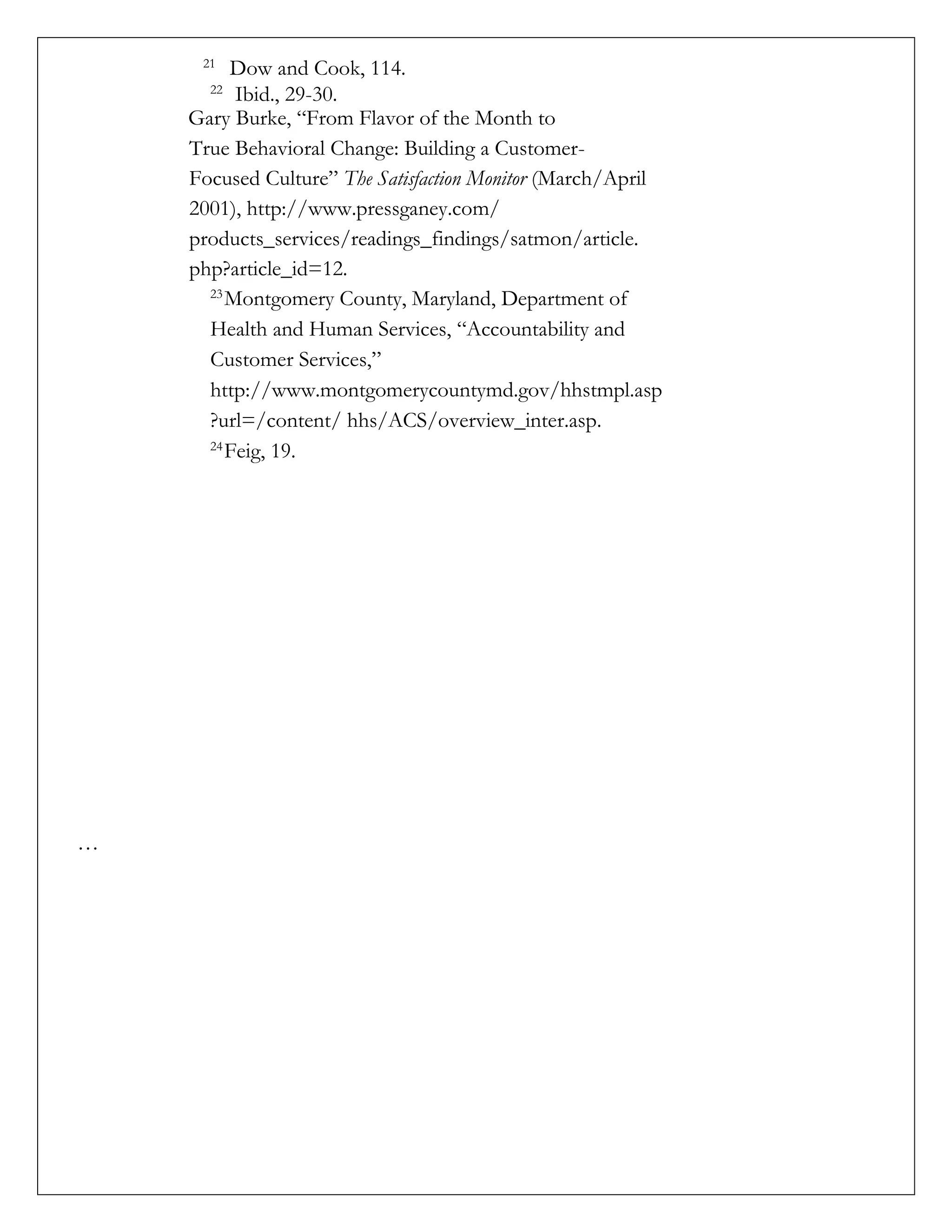 21
Dow and Cook, 114.
22
Ibid., 29-30.
Gary Burke, “From Flavor of the Month to
True Behavioral Change: Building a Customer-
Focused Culture” The Satisfaction Monitor (March/April
2001), http://www.pressganey.com/
products_services/readings_findings/satmon/article.
php?article_id=12.
23
Montgomery County, Maryland, Department of
Health and Human Services, “Accountability and
Customer Services,”
http://www.montgomerycountymd.gov/hhstmpl.asp
?url=/content/ hhs/ACS/overview_inter.asp.
24
Feig, 19.
…
 