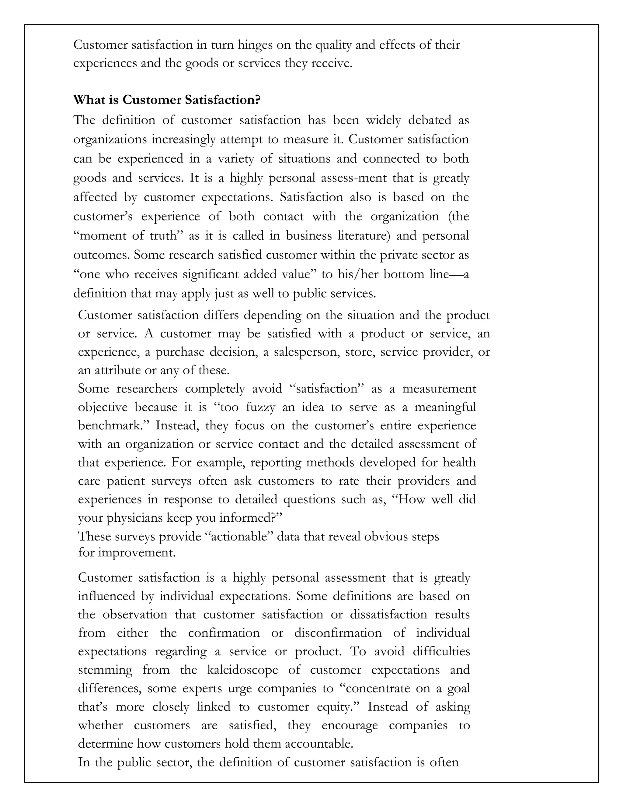 Customer satisfaction in turn hinges on the quality and effects of their
experiences and the goods or services they receive.
What is Customer Satisfaction?
The definition of customer satisfaction has been widely debated as
organizations increasingly attempt to measure it. Customer satisfaction
can be experienced in a variety of situations and connected to both
goods and services. It is a highly personal assess-ment that is greatly
affected by customer expectations. Satisfaction also is based on the
customer’s experience of both contact with the organization (the
“moment of truth” as it is called in business literature) and personal
outcomes. Some research satisfied customer within the private sector as
“one who receives significant added value” to his/her bottom line—a
definition that may apply just as well to public services.
Customer satisfaction differs depending on the situation and the product
or service. A customer may be satisfied with a product or service, an
experience, a purchase decision, a salesperson, store, service provider, or
an attribute or any of these.
Some researchers completely avoid “satisfaction” as a measurement
objective because it is “too fuzzy an idea to serve as a meaningful
benchmark.” Instead, they focus on the customer’s entire experience
with an organization or service contact and the detailed assessment of
that experience. For example, reporting methods developed for health
care patient surveys often ask customers to rate their providers and
experiences in response to detailed questions such as, “How well did
your physicians keep you informed?”
These surveys provide “actionable” data that reveal obvious steps
for improvement.
Customer satisfaction is a highly personal assessment that is greatly
influenced by individual expectations. Some definitions are based on
the observation that customer satisfaction or dissatisfaction results
from either the confirmation or disconfirmation of individual
expectations regarding a service or product. To avoid difficulties
stemming from the kaleidoscope of customer expectations and
differences, some experts urge companies to “concentrate on a goal
that’s more closely linked to customer equity.” Instead of asking
whether customers are satisfied, they encourage companies to
determine how customers hold them accountable.
In the public sector, the definition of customer satisfaction is often
 