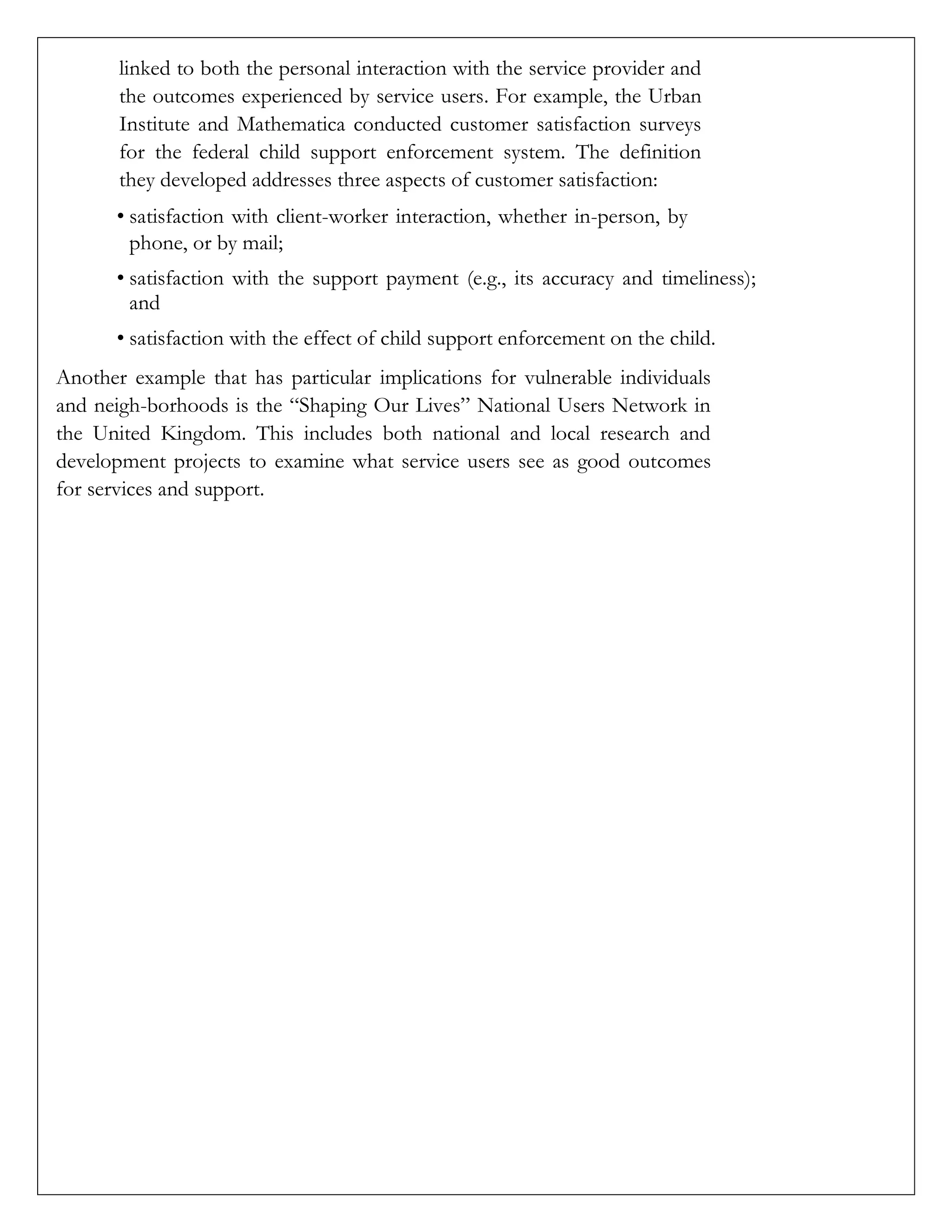 linked to both the personal interaction with the service provider and
the outcomes experienced by service users. For example, the Urban
Institute and Mathematica conducted customer satisfaction surveys
for the federal child support enforcement system. The definition
they developed addresses three aspects of customer satisfaction:
• satisfaction with client-worker interaction, whether in-person, by
phone, or by mail;
• satisfaction with the support payment (e.g., its accuracy and timeliness);
and
• satisfaction with the effect of child support enforcement on the child.
Another example that has particular implications for vulnerable individuals
and neigh-borhoods is the “Shaping Our Lives” National Users Network in
the United Kingdom. This includes both national and local research and
development projects to examine what service users see as good outcomes
for services and support.
 