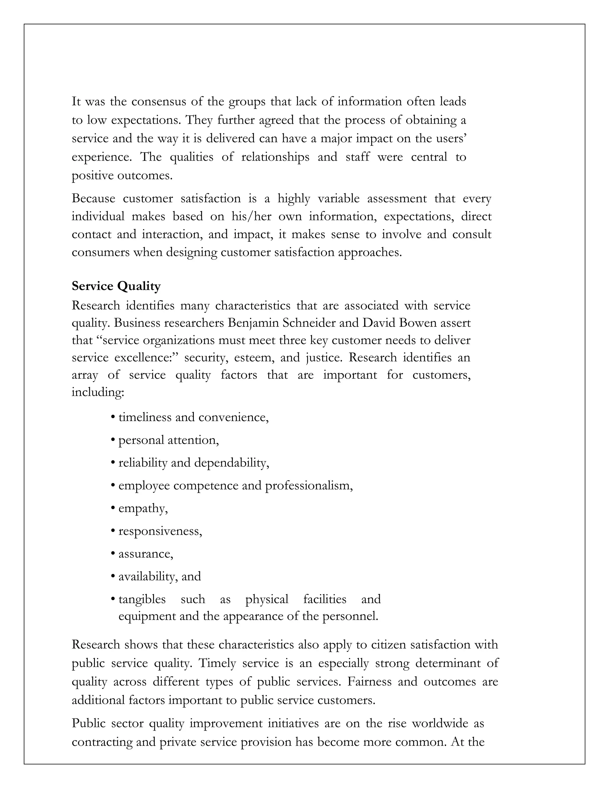 It was the consensus of the groups that lack of information often leads
to low expectations. They further agreed that the process of obtaining a
service and the way it is delivered can have a major impact on the users’
experience. The qualities of relationships and staff were central to
positive outcomes.
Because customer satisfaction is a highly variable assessment that every
individual makes based on his/her own information, expectations, direct
contact and interaction, and impact, it makes sense to involve and consult
consumers when designing customer satisfaction approaches.
Service Quality
Research identifies many characteristics that are associated with service
quality. Business researchers Benjamin Schneider and David Bowen assert
that “service organizations must meet three key customer needs to deliver
service excellence:” security, esteem, and justice. Research identifies an
array of service quality factors that are important for customers,
including:
• timeliness and convenience,
• personal attention,
• reliability and dependability,
• employee competence and professionalism,
• empathy,
• responsiveness,
• assurance,
• availability, and
• tangibles such as physical facilities and
equipment and the appearance of the personnel.
Research shows that these characteristics also apply to citizen satisfaction with
public service quality. Timely service is an especially strong determinant of
quality across different types of public services. Fairness and outcomes are
additional factors important to public service customers.
Public sector quality improvement initiatives are on the rise worldwide as
contracting and private service provision has become more common. At the
 