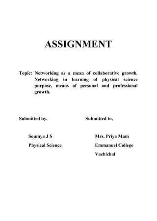 ASSIGNMENT
Topic: Networking as a mean of collaborative growth.
Networking in learning of physical science
purpose, means of personal and professional
growth.
Submitted by, Submitted to,
Soumya J S Mrs. Priya Mam
Physical Science Emmanuel College
Vazhichal
 