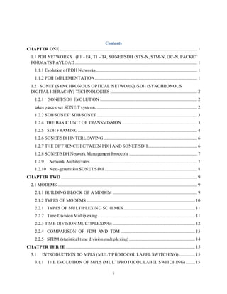 i
Contents
CHAPTER ONE ........................................................................................................................... 1
1.1 PDH NETWORKS (E1 - E4, T1 - T4, SONET/SDH (STS-N, STM-N, OC-N, PACKET
FORMATS/PAYLOAD.............................................................................................................. 1
1.1.1 Evolution of PDH Networks........................................................................................... 1
1.1.2 PDH IMPLEMENTATION............................................................................................ 1
1.2 SONET (SYNCHRONOUS OPTICAL NETWORK) /SDH (SYNCHRONOUS
DIGITAL HIERACHY) TECHNOLOGIES .............................................................................. 2
1.2.1 SONET/SDH EVOLUTION ....................................................................................... 2
takes place over SONE T systems. .......................................................................................... 2
1.2.2 SDH/SONET: SDH/SONET .......................................................................................... 3
1.2.4 THE BASIC UNIT OF TRANSMISSION.................................................................... 3
1.2.5 SDH FRAMING........................................................................................................... 4
1.2.6 SONET/SDH INTERLEAVING.................................................................................... 6
1.2.7 THE DIFFRENCE BETWEEN PDH AND SONET/SDH............................................ 6
1.2.8 SONET/SDH Network Management Protocols ............................................................. 7
1.2.9 Network Architectures................................................................................................ 7
1.2.10 Next-generation SONET/SDH ................................................................................... 8
CHAPTER TWO .......................................................................................................................... 9
2.1 MODEMS ............................................................................................................................. 9
2.1.1 BUILDING BLOCK OF A MODEM ............................................................................ 9
2.1.2 TYPES OF MODEMS ................................................................................................. 10
2.2.1 TYPES OF MULTIPLEXING SCHEMES ................................................................ 11
2.2.2 Time Division Multiplexing ....................................................................................... 11
2.2.3 TIME DIVISION MULTIPLEXING:.......................................................................... 12
2.2.4 COMPARISON OF FDM AND TDM................................................................... 13
2.2.5 STDM (statistical time division multiplexing) ........................................................... 14
CHATPER THREE .................................................................................................................... 15
3.1 INTRODUCTION TO MPLS (MULTIPROTOCOL LABEL SWITCHING) .............. 15
3.1.1 THE EVOLUTION OF MPLS (MULTIPROTOCOL LABEL SWITCHING) ........ 15
 