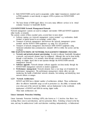 7
 Both SONET/SDH can be used to encapsulate earlier digital transmission standard such
as PDH standards or used directly to support ATM or packet over SONET/SDH
networking
 The basic format of SDH signal allows it to carry many different services in its virtual
container because it is bandwidth flexible
1.2.8 SONET/SDH Network Management Protocols
Network management systems are used to configure and monitor SDH and SONET equipment
either locally or remotely.
The systems consist of three essential parts, covered later in more detail:
 Software running on a 'network management system terminal' e.g. workstation, dumb
terminal or laptop housed in an exchange/ central office.
 Transport of network management data between the 'network management system
terminal' and the SONET/ SDH equipment e.g. using TL1/ Q3 protocols.
 Transport of network management data between SDH/ SONET equipment using
'dedicated embedded data communication channels' (DCCs) within the section and line
overhead.
THE MAIN FUNCTIONS OF NETWORK MANAGEMENT THEREBY INCLUDE:
 Network and network-element provisioning: In order to allocate bandwidth throughout
a network, each network element must be configured. Although this can be done locally,
through a craft interface, it is normally done through a network management system
(sitting at a higher layer) that in turn operates through the SONET/SDH network
management network.
 Software upgrade: Network-element software upgrades are done mostly through the
SONET/SDH management network in modern equipment.
 Performance management: Network elements have a very large set of standards for
performance management. The performance-management criteria allow not only
monitoring the health of individual network elements, but isolating and identifying most
network defects or outages.
1.2.9 Network Architectures
SONET and SDH have a limited number of architectures defined. These architectures
allow for efficient bandwidth usage as well as protection (i.e. the ability to transmit traffic
even when part of the network has failed), and are fundamental to the worldwide
deployment of SONET and SDH for moving digital traffic.
Three main architectures are:
Linear Automatic Protection Switching
Linear Automatic Protection Switching (APS), also known as 1+1, involves four fibers: two
working fibers (one in each direction), and two protection fibers. Switching is based on the line
state, and may be unidirectional (with each direction switching independently), or bidirectional
 