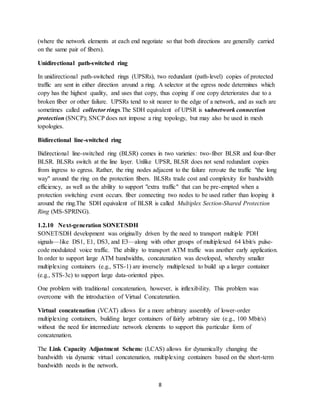 8
(where the network elements at each end negotiate so that both directions are generally carried
on the same pair of fibers).
Unidirectional path-switched ring
In unidirectional path-switched rings (UPSRs), two redundant (path-level) copies of protected
traffic are sent in either direction around a ring. A selector at the egress node determines which
copy has the highest quality, and uses that copy, thus coping if one copy deteriorates due to a
broken fiber or other failure. UPSRs tend to sit nearer to the edge of a network, and as such are
sometimes called collector rings.The SDH equivalent of UPSR is subnetwork connection
protection (SNCP); SNCP does not impose a ring topology, but may also be used in mesh
topologies.
Bidirectional line-switched ring
Bidirectional line-switched ring (BLSR) comes in two varieties: two-fiber BLSR and four-fiber
BLSR. BLSRs switch at the line layer. Unlike UPSR, BLSR does not send redundant copies
from ingress to egress. Rather, the ring nodes adjacent to the failure reroute the traffic "the long
way" around the ring on the protection fibers. BLSRs trade cost and complexity for bandwidth
efficiency, as well as the ability to support "extra traffic" that can be pre-empted when a
protection switching event occurs. fiber connecting two nodes to be used rather than looping it
around the ring.The SDH equivalent of BLSR is called Multiplex Section-Shared Protection
Ring (MS-SPRING).
1.2.10 Next-generation SONET/SDH
SONET/SDH development was originally driven by the need to transport multiple PDH
signals—like DS1, E1, DS3, and E3—along with other groups of multiplexed 64 kbit/s pulse-
code modulated voice traffic. The ability to transport ATM traffic was another early application.
In order to support large ATM bandwidths, concatenation was developed, whereby smaller
multiplexing containers (e.g., STS-1) are inversely multiplexed to build up a larger container
(e.g., STS-3c) to support large data-oriented pipes.
One problem with traditional concatenation, however, is inflexibility. This problem was
overcome with the introduction of Virtual Concatenation.
Virtual concatenation (VCAT) allows for a more arbitrary assembly of lower-order
multiplexing containers, building larger containers of fairly arbitrary size (e.g., 100 Mbit/s)
without the need for intermediate network elements to support this particular form of
concatenation.
The Link Capacity Adjustment Scheme (LCAS) allows for dynamically changing the
bandwidth via dynamic virtual concatenation, multiplexing containers based on the short-term
bandwidth needs in the network.
 