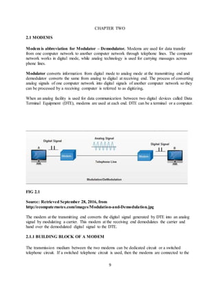 9
CHAPTER TWO
2.1 MODEMS
Modem is abbreviation for Modulator – Demodulator. Modems are used for data transfer
from one computer network to another computer network through telephone lines. The computer
network works in digital mode, while analog technology is used for carrying massages across
phone lines.
Modulator converts information from digital mode to analog mode at the transmitting end and
demodulator converts the same from analog to digital at receiving end. The process of converting
analog signals of one computer network into digital signals of another computer network so they
can be processed by a receiving computer is referred to as digitizing.
When an analog facility is used for data communication between two digital devices called Data
Terminal Equipment (DTE), modems are used at each end. DTE can be a terminal or a computer.
FIG 2.1
Source: Retrieved September 28, 2016, from
http://ecomputernotes.com/images/Modulation-and-Demodulation.jpg
The modem at the transmitting end converts the digital signal generated by DTE into an analog
signal by modulating a carrier. This modem at the receiving end demodulates the carrier and
hand over the demodulated digital signal to the DTE.
2.1.1 BUILDING BLOCK OF A MODEM
The transmission medium between the two modems can be dedicated circuit or a switched
telephone circuit. If a switched telephone circuit is used, then the modems are connected to the
 