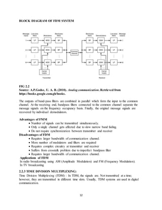 12
BLOCK DIAGRAM OF FDM SYSTEM
FIG 2.2
Source: A.P.Godse, U. A. B. (2010). Analog communication. Retrieved from
https://books.google.com.gh/books.
The outputs of band-pass filters are combined in parallel which form the input to the common
channel. At the receiving end, bandpass filters connected to the common channel separate the
message signals on the frequency occupancy basis. Finally, the original message signals are
recovered by individual demodulators.
Advantages of FMM
 Number of signals can be transmitted simultaneously.
 Only a single channel gets affected due to slow narrow band fading.
 Do not require synchronization between transmitter and receiver
Disadvantages of FDM
 Requires larger bandwidth of communication channel.
 More number of modulators and filters are required
 Requires complex circuitry at transmitter and receiver
 Suffers from crosstalk problem due to imperfect bandpass filter
 Requires larger bandwidth of communication channel.
Applications of FDM
In radio broadcasting using AM (Amplitude Modulation) and FM (Frequency Modulation).
In TV broadcasting
2.2.3 TIME DIVISION MULTIPLEXING:
Time Division Multiplexing (TDM) : In TDM, the signals are. Not transmitted at a time;
however, they are transmitted in different time slots. Usually, TDM systems are used in digital
communication.
 