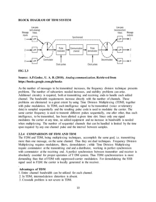 13
BLOCK DIAGRAM OF TDM SYSTEM
FIG 2.3
Source: A.P.Godse, U. A. B. (2010). Analog communication. Retrieved from
https://books.google.com.gh/books
As the number of messages to be transmitted increases, the frequency division technique presents
problems. The number of subcarriers needed increases, and stability problems can arise.
Additional circuitry is required, both at transmitting and receiving ends to handle each added
channel. The bandwidth requirements increase directly with the number of channels. These
problems are eliminated to a great extent by using Time Division Multiplexing (TDMI, together
with pulse modulation. In TDM, each intelligence signal to be transmitted (voice or telemetry
data) is sampled sequentially and the resulting pulse code is used to modulate the carrier. The
same carrier frequency is used to transmit different pulses sequentially, one after other, thus each
intelligence, to be transmitted, has been allotted a given time slot. Since only one signal
modulates the carrier at any time, no added equipment and no increase in bandwidth is needed
when multiplexing. The number of sequential channels that can be handled is limited by the time
span required by any one channel pulse and the interval between samples.
2.2.4 COMPARISON OF FDM AND TDM
The FDM and TDM, being multiplexing techniques, accomplish the same goal, i.e. transmitting
more than one message, on the same channel. Thus they are dual techniques. Frequency Division
Multiplexing requires modulators, filters, demodulators ; while Time Division Multiplexing
require commutator at the transmitting end and a distributor, working in perfect synchronism
with commutator at the receiving end. A perfect synchronism between transmitter and receiver is
absolutely essential for proper operation of T DM system. Thus TDM synchronization is more
demanding than that of FDM with suppressed-carrier modulation. For demodulating the SSB
signal used in FI)M: the carrier is locally generated in the receiver.
.
Advantages of TDM
1. Entire channel bandwidth can be utilized for each channel.
2. In TDM, intermodulation distortion is absent.
3. Crosstalk problem is not severe in TDM.
 