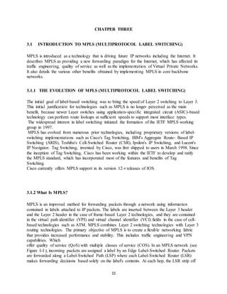 15
CHATPER THREE
3.1 INTRODUCTION TO MPLS (MULTIPROTOCOL LABEL SWITCHING)
MPLS is introduced as a technology that is driving future IP networks including the Internet. It
describes MPLS as providing a new forwarding paradigm for the Internet, which has affected its
traffic engineering, quality of service as well as the implementation of Virtual Private Networks.
It also details the various other benefits obtained by implementing MPLS in core backbone
networks.
3.1.1 THE EVOLUTION OF MPLS (MULTIPROTOCOL LABEL SWITCHING)
The initial goal of label-based switching was to bring the speed of Layer 2 switching to Layer 3.
This initial justification for technologies such as MPLS is no longer perceived as the main
benefit, because newer Layer switches using application-specific integrated circuit (ASIC)-based
technology can perform route lookups at sufficient speeds to support most interface types.
The widespread interest in label switching initiated the formation of the IETF MPLS working
group in 1997.
MPLS has evolved from numerous prior technologies, including proprietary versions of label-
switching implementations such as Cisco's Tag Switching, IBM's Aggregate Route- Based IP
Switching (ARIS), Toshiba's Cell-Switched Router (CSR), Ipsilon's IP Switching, and Lucent's
IP Navigator. Tag Switching, invented by Cisco, was first shipped to users in March 1998. Since
the inception of Tag Switching, Cisco has been working within the IETF to develop and ratify
the MPLS standard, which has incorporated most of the features and benefits of Tag
Switching.
Cisco currently offers MPLS support in its version 12-r releases of IOS.
3.1.2 What Is MPLS?
MPLS is an improved method for forwarding packets through a network using information
contained in labels attached to IP packets. The labels are inserted between the Layer 3 header
and the Layer 2 header in the case of frame-based Layer 2 technologies, and they are contained
in the virtual path identifier (VPI) and virtual channel identifier (VCI) fields in the case of cell-
based technologies such as ATM. MPLS combines Layer 2 switching technologies with Layer 3
routing technologies. The primary objective of MPLS is to create a flexible networking fabric
that provides increased performance and stability. This includes traffic engineering and VPN
capabilities. Which
offer quality of service (QoS) with multiple classes of service (COS). In an MPLS network (see
Figure I-I ), incoming packets are assigned a label by an Edge Label-Switched Router. Packets
are forwarded along a Label-Switched Path (LSP) where each Label-Switched Router (LSR)
makes forwarding decisions based solely on the label's contents. At each hop, the LSR strip off
 