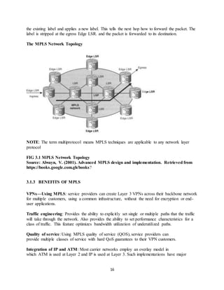 16
the existing label and applies a new label. This tells the next hop how to forward the packet. The
label is stripped at the egress Edge LSR. and the packet is forwarded to its destination.
The MPLS Network Topology
NOTE: The term multiprotocol means MPLS techniques are applicable to any network layer
protocol
FIG 3.1 MPLS Network Topology
Source: Alwayn, V. (2001). Advanced MPLS design and implementation. Retrieved from
https://books.google.com.gh/books?
3.1.3 BENEFITS OF MPLS
VPNs—Using MPLS: service providers can create Layer 3 VPNs across their backbone network
for multiple customers, using a common infrastructure, without the need for encryption or end-
user applications.
Traffic engineering: Provides the ability to explicitly set single or multiple paths that the traffic
will take through the network. Also provides the ability to set performance characteristics for a
class of traffic. This feature optimizes bandwidth utilization of underutilized paths.
Quality of service: Using MPLS quality of service (QOS), service providers can
provide multiple classes of service with hard QoS guarantees to their VPN customers.
Integration of IP and ATM: Most carrier networks employ an overlay model in
which ATM is used at Layer 2 and IP is used at Layer 3. Such implementations have major
 