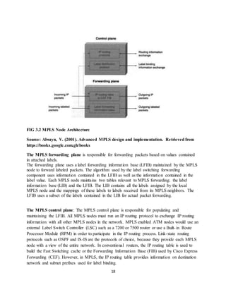 18
FIG 3.2 MPLS Node Architecture
Source: Alwayn, V. (2001). Advanced MPLS design and implementation. Retrieved from
https://books.google.com.gh/books
The MPLS forwarding plane is responsible for forwarding packets based on values contained
in attached labels.
The forwarding plane uses a label forwarding information base (LFIB) maintained by the MPLS
node to forward labeled packets. The algorithm used by the label switching forwarding
component uses information contained in the LFIB as well as the information contained in the
label value. Each MPLS node maintains two tables relevant to MPLS forwarding: the label
information base (LIB) and the LFIB. The LIB contains all the labels assigned by the local
MPLS node and the mappings of these labels to labels received from its MPLS neighbors. The
LFIB uses a subset of the labels contained in the LIB for actual packet forwarding.
The MPLS control plane: The MPLS control plane is responsible for populating and
maintaining the LFIB. All MPLS nodes must run an IP routing protocol to exchange IP routing
information with all other MPLS nodes in the network. MPLS enabled ATM nodes would use an
external Label Switch Controller (LSC) such as a 7200 or 7500 router or use a Built-in Route
Processor Module (RPM) in order to participate in the IP routing process. Link-state routing
protocols such as OSPF and IS-IS are the protocols of choice, because they provide each MPLS
node with a view of the entire network. In conventional routers, the IP routing table is used to
build the Fast Switching cache or the Forwarding Information Base (FIB) used by Cisco Express
Forwarding (CEF). However, in MPLS, the IP routing table provides information on destination
network and subnet prefixes used for label binding.
 