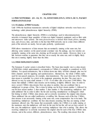 1
CHAPTER ONE
1.1 PDH NETWORKS (E1 - E4, T1 - T4, SONET/SDH (STS-N, STM-N, OC-N, PACKET
FORMATS/PAYLOAD
1.1.1 Evolution of PDH Networks
Until 1990s the backbone transmission networks of digital telephone networks were bases on a
technology called plesiochronous digital hierarchy (PDH).
The plesiochronous digital hierarchy (PDH) is a technology used in telecommunications
networks to transport large quantities of data over digital transport equipment such as fibre optic
and microwave radio systems. The term plesiochronous is derived from Greek plēsios, meaning
near, and chronos, time, and refers to the fact that PDH networks run in a state where different
parts of the network are nearly, but not quite perfectly, synchronized.
PDH allows transmission of data streams that are nominally running at the same rate, but
allowing some variation on the speed around a nominal rate. By analogy, any two watches are
nominally running at the same rate, clocking up 60 seconds every minute. However, there is no
link between watches to guarantee that they run at exactly the same rate, and it is highly likely
that one is running slightly faster than the other.
1.1.2 PDH IMPLEMENTATION
The European E-carrier system is described below. The basic data-transfer rate is a data stream
of 2048 kbit/s (which approximately corresponds to 2 Mbit/s if a megabit is considered as 1024
kilobits). For speech transmission, this is broken down into thirty 64 kbit/s channels plus two 64
kbit/s channels used for signaling and synchronization. Alternatively, the whole 2 Mbit/s mabe
used for non-speech purposes, for example, data transmission. The exact data rate of the 2 Mbit/s
data stream is controlled by a clock in the equipment generating the data. The exact rate is
allowed to vary by some small amount ( +5 10—5) on either side of an exact 2.048 Mbit/s. This
means that multiple 2 Mbit/s data streams can be running at slightly different rates. In order to
move several 2 Mbit/s data streams from one place to another, they are combined that is,
multiplexed in groups of four. This is done by taking one bit from stream number 1, followed by
one bit from stream number 2, then number 3, then number 4. The transmitting multiplexer also
adds additional bits in order to allow the far-end receiving demultiplexer to distinguish which
bits belong to which 2 Mbit/s data stream, and so correctly reconstruct the original data streams.
These additional bits are called justification or stuffing bits. Because each of the four 2 Mbit/s
data streams is not necessarily running at the same rate, some compensation has to be made. The
transmitting multiplexer combines the four data streams assuming that they are running at their
maximum allowed rate. This means that occasionally (unless the 2 Mbit/s is is really running at
the maximum rate) the multiplexer will look for the next bit but this will not yet have arrived. In
this case, the multiplexer signals to the receiving multiplexer that a bit is missing. This allows the
receiving multiplexer to correctly reconstruct the original data for each of the four 2 Mbit/s data
streams, and at the correct, different, plesiochronous rates. The resulting data stream from the
 