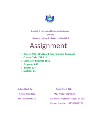 Bangladesh University ofBusiness & Technology
(BUBT)
Rupnagar , Mirpur-2, Dhaka-1216, Bangladesh
Assignment
o Course Title: Structured Programming Language
o Course Code: CSE 111
o Semester: Summer 2016
o Program: CSE
o Intake: 32nd
o Section: 04
Submitted By : Submitted TO:
Arafat Bin Reza Md. Atiqur Rahman
ID:15162103170 Assistant Professor Dept. of CSE
Phone Number: 01763061221
 