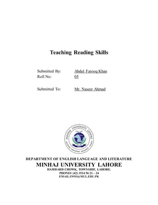 Teaching Reading Skills
Submitted By: Abdul Farooq Khan
Roll No: 05
Submitted To: Mr. Naseer Ahmad
DEPARTMENT OF ENGLISH LANGUAGE AND LITERATURE
MINHAJ UNIVERSITY LAHORE
HAMDARD CHOWK, TOWNSHIP, LAHORE.
PHONE# (42) 3514 56 21 – 24
EMAIL:INFO@MUL.EDU.PK
 