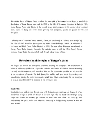 The driving forces of Berger Paints - reflect the very spirit of its founder Lewis Berger - who laid the
foundations of brand Berger way back in 1760 in the UK. With modest beginnings in India in 1923,
today, Berger Paints India Limited is the second largest paint company in the country with a consistent
track record of being one of the fastest growing paint companies, quarter on quarter, for the past
few years.
. Starting out as Hadfield's (India) Limited, it had just one factory in Howrah, West Bengal. By
the close of 1947, Hadfield's was acquired by British Paints (Holdings) Limited, UK and came to
be known as British Paints (India) Limited. In 1983, the name of the Company was changed to
Berger Paints India Limited. Currently, the majority stake is with the Delhi based Dhingra
brothers. Berger Paints has established itself through a long course of time.
Recruitment philosophy of Berger’s paint
At Berger, we recruit the appropriate candidate matching the company's HR requirements in
terms of necessary qualifications, experience, attitudes and values. We believe that the Company
can only remain competitive and maintain a lean and flat organization provided we are selective
in our recruitment of people. We look forward to qualities such as a quest for excellence and
unadulterated passion for work in prospective employees. Other competencies that we appreciate
in an ideal candidate and try to inculcate in our employees are:
Leadership
Leadership is an attribute that doesn't come with designation or experience. At Berger, all of us,
irrespective of age or profile are leaders in our own right. We are faced with challenges every
single day, where we stumble, yet continue to learn from each other. We own up, take
responsibility and get it done. And therefore, every day is an opportunity to make it what we
want it to be.
 