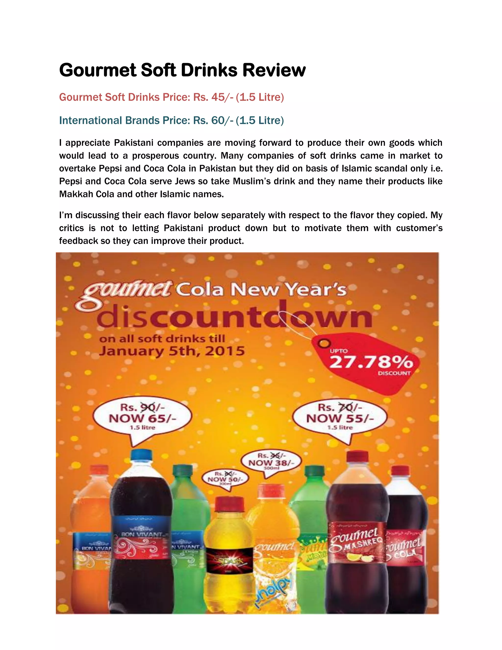 Gourmet Soft Drinks Review
Gourmet Soft Drinks Price: Rs. 45/- (1.5 Litre)
International Brands Price: Rs. 60/- (1.5 Litre)
I appreciate Pakistani companies are moving forward to produce their own goods which
would lead to a prosperous country. Many companies of soft drinks came in market to
overtake Pepsi and Coca Cola in Pakistan but they did on basis of Islamic scandal only i.e.
Pepsi and Coca Cola serve Jews so take Muslim’s drink and they name their products like
Makkah Cola and other Islamic names.
I’m discussing their each flavor below separately with respect to the flavor they copied. My
critics is not to letting Pakistani product down but to motivate them with customer’s
feedback so they can improve their product.
 