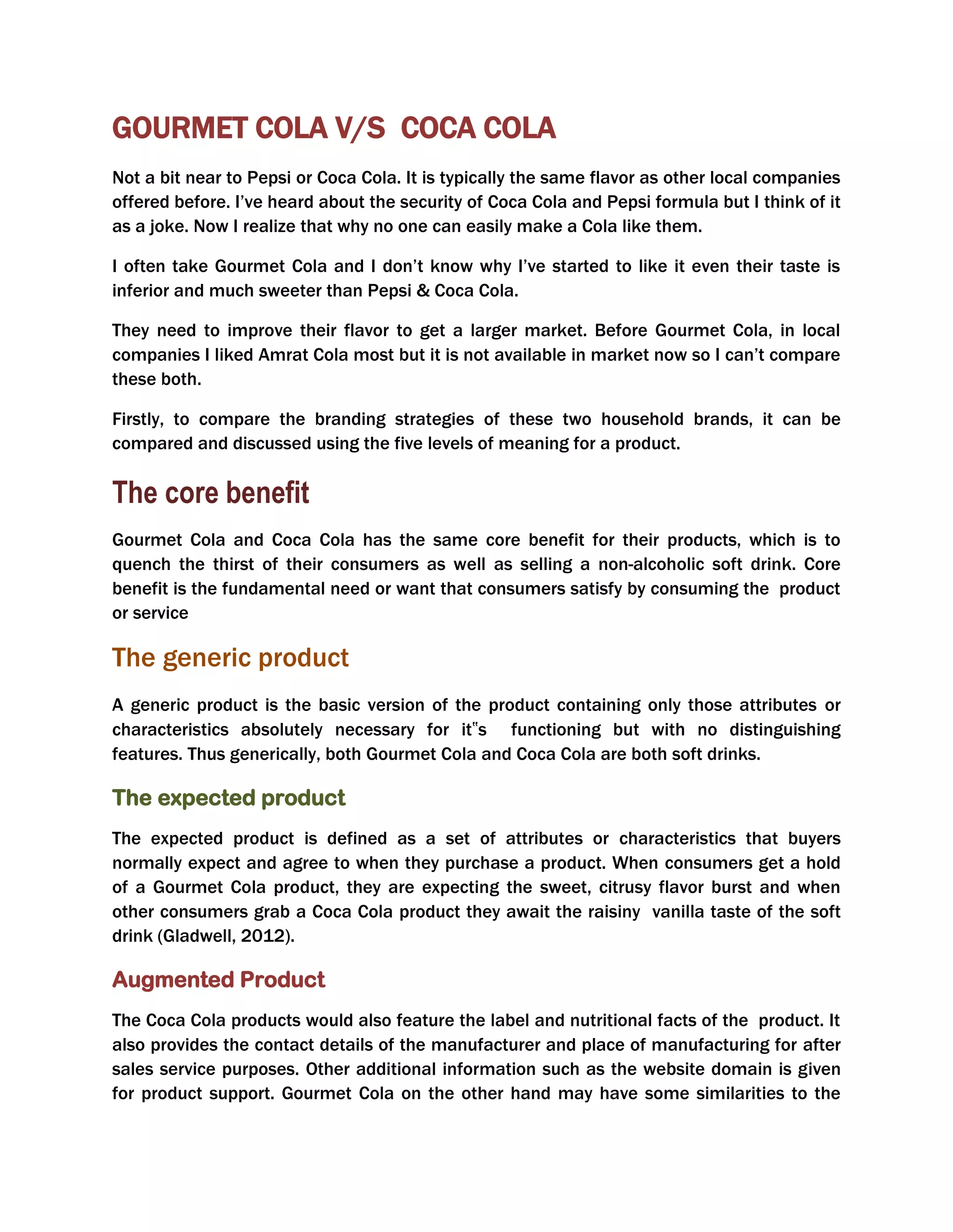 GOURMET COLA V/S COCA COLA
Not a bit near to Pepsi or Coca Cola. It is typically the same flavor as other local companies
offered before. I’ve heard about the security of Coca Cola and Pepsi formula but I think of it
as a joke. Now I realize that why no one can easily make a Cola like them.
I often take Gourmet Cola and I don’t know why I’ve started to like it even their taste is
inferior and much sweeter than Pepsi & Coca Cola.
They need to improve their flavor to get a larger market. Before Gourmet Cola, in local
companies I liked Amrat Cola most but it is not available in market now so I can’t compare
these both.
Firstly, to compare the branding strategies of these two household brands, it can be
compared and discussed using the five levels of meaning for a product.
The core benefit
Gourmet Cola and Coca Cola has the same core benefit for their products, which is to
quench the thirst of their consumers as well as selling a non-alcoholic soft drink. Core
benefit is the fundamental need or want that consumers satisfy by consuming the product
or service
The generic product
A generic product is the basic version of the product containing only those attributes or
characteristics absolutely necessary for it‟s functioning but with no distinguishing
features. Thus generically, both Gourmet Cola and Coca Cola are both soft drinks.
The expected product
The expected product is defined as a set of attributes or characteristics that buyers
normally expect and agree to when they purchase a product. When consumers get a hold
of a Gourmet Cola product, they are expecting the sweet, citrusy flavor burst and when
other consumers grab a Coca Cola product they await the raisiny vanilla taste of the soft
drink (Gladwell, 2012).
Augmented Product
The Coca Cola products would also feature the label and nutritional facts of the product. It
also provides the contact details of the manufacturer and place of manufacturing for after
sales service purposes. Other additional information such as the website domain is given
for product support. Gourmet Cola on the other hand may have some similarities to the
 