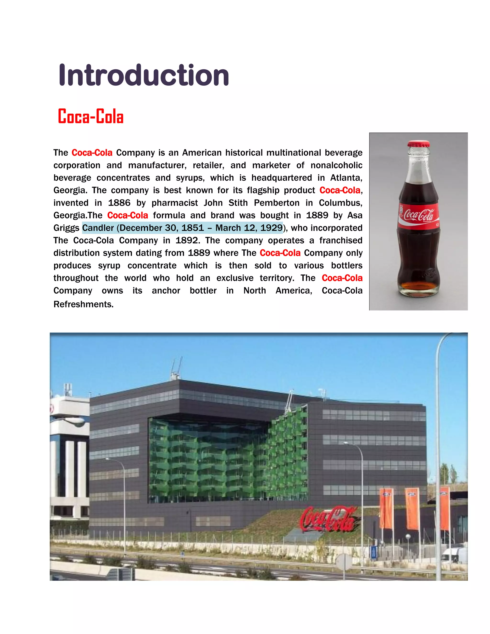 Introduction
Coca-Cola
The Coca-Cola Company is an American historical multinational beverage
corporation and manufacturer, retailer, and marketer of nonalcoholic
beverage concentrates and syrups, which is headquartered in Atlanta,
Georgia. The company is best known for its flagship product Coca-Cola,
invented in 1886 by pharmacist John Stith Pemberton in Columbus,
Georgia.The Coca-Cola formula and brand was bought in 1889 by Asa
Griggs Candler (December 30, 1851 – March 12, 1929), who incorporated
The Coca-Cola Company in 1892. The company operates a franchised
distribution system dating from 1889 where The Coca-Cola Company only
produces syrup concentrate which is then sold to various bottlers
throughout the world who hold an exclusive territory. The Coca-Cola
Company owns its anchor bottler in North America, Coca-Cola
Refreshments.
 