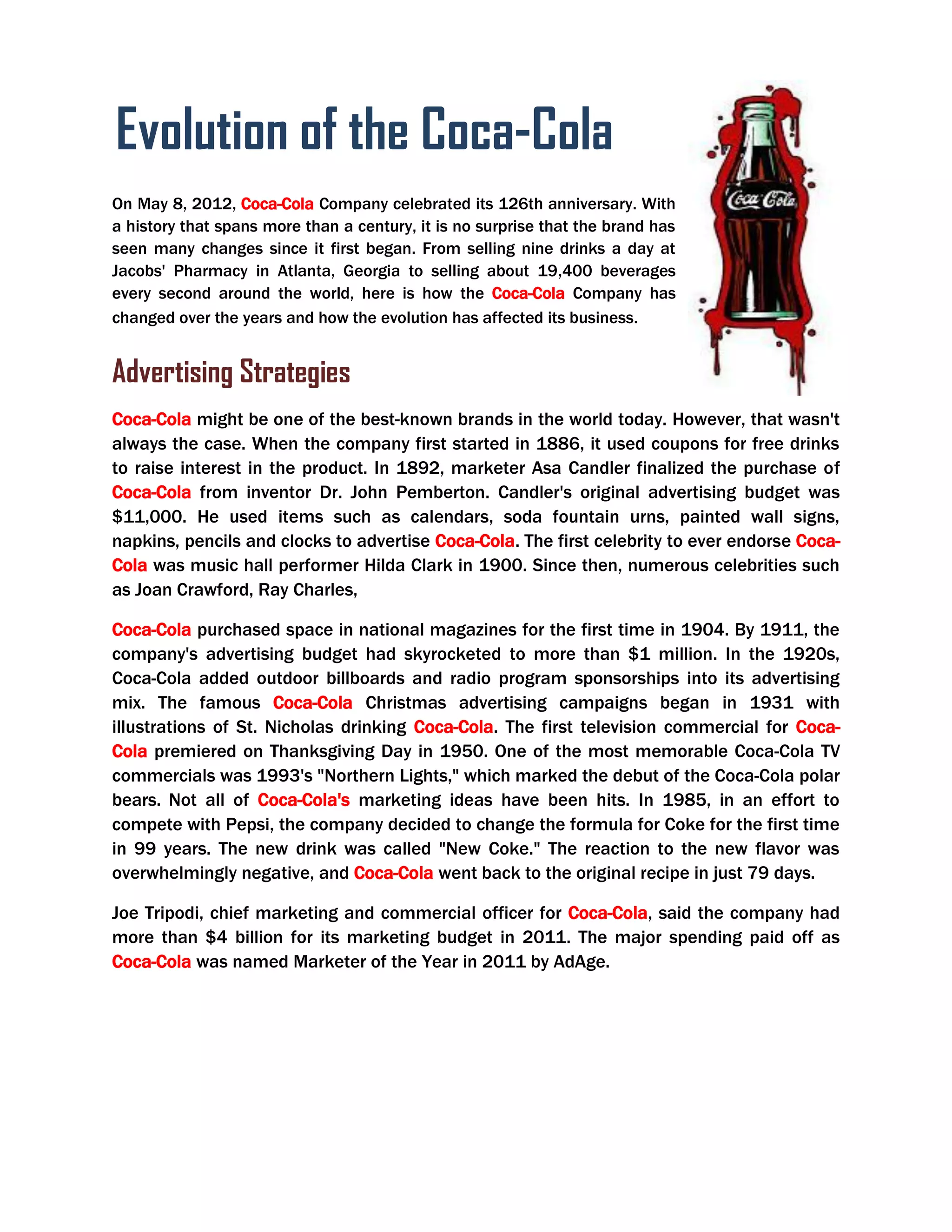 Advertising Strategies
Coca-Cola might be one of the best-known brands in the world today. However, that wasn't
always the case. When the company first started in 1886, it used coupons for free drinks
to raise interest in the product. In 1892, marketer Asa Candler finalized the purchase of
Coca-Cola from inventor Dr. John Pemberton. Candler's original advertising budget was
$11,000. He used items such as calendars, soda fountain urns, painted wall signs,
napkins, pencils and clocks to advertise Coca-Cola. The first celebrity to ever endorse Coca-
Cola was music hall performer Hilda Clark in 1900. Since then, numerous celebrities such
as Joan Crawford, Ray Charles,
Coca-Cola purchased space in national magazines for the first time in 1904. By 1911, the
company's advertising budget had skyrocketed to more than $1 million. In the 1920s,
Coca-Cola added outdoor billboards and radio program sponsorships into its advertising
mix. The famous Coca-Cola Christmas advertising campaigns began in 1931 with
illustrations of St. Nicholas drinking Coca-Cola. The first television commercial for Coca-
Cola premiered on Thanksgiving Day in 1950. One of the most memorable Coca-Cola TV
commercials was 1993's "Northern Lights," which marked the debut of the Coca-Cola polar
bears. Not all of Coca-Cola's marketing ideas have been hits. In 1985, in an effort to
compete with Pepsi, the company decided to change the formula for Coke for the first time
in 99 years. The new drink was called "New Coke." The reaction to the new flavor was
overwhelmingly negative, and Coca-Cola went back to the original recipe in just 79 days.
Joe Tripodi, chief marketing and commercial officer for Coca-Cola, said the company had
more than $4 billion for its marketing budget in 2011. The major spending paid off as
Coca-Cola was named Marketer of the Year in 2011 by AdAge.
On May 8, 2012, Coca-Cola Company celebrated its 126th anniversary. With
a history that spans more than a century, it is no surprise that the brand has
seen many changes since it first began. From selling nine drinks a day at
Jacobs' Pharmacy in Atlanta, Georgia to selling about 19,400 beverages
every second around the world, here is how the Coca-Cola Company has
changed over the years and how the evolution has affected its business.
Evolution of the Coca-Cola
Brand
 