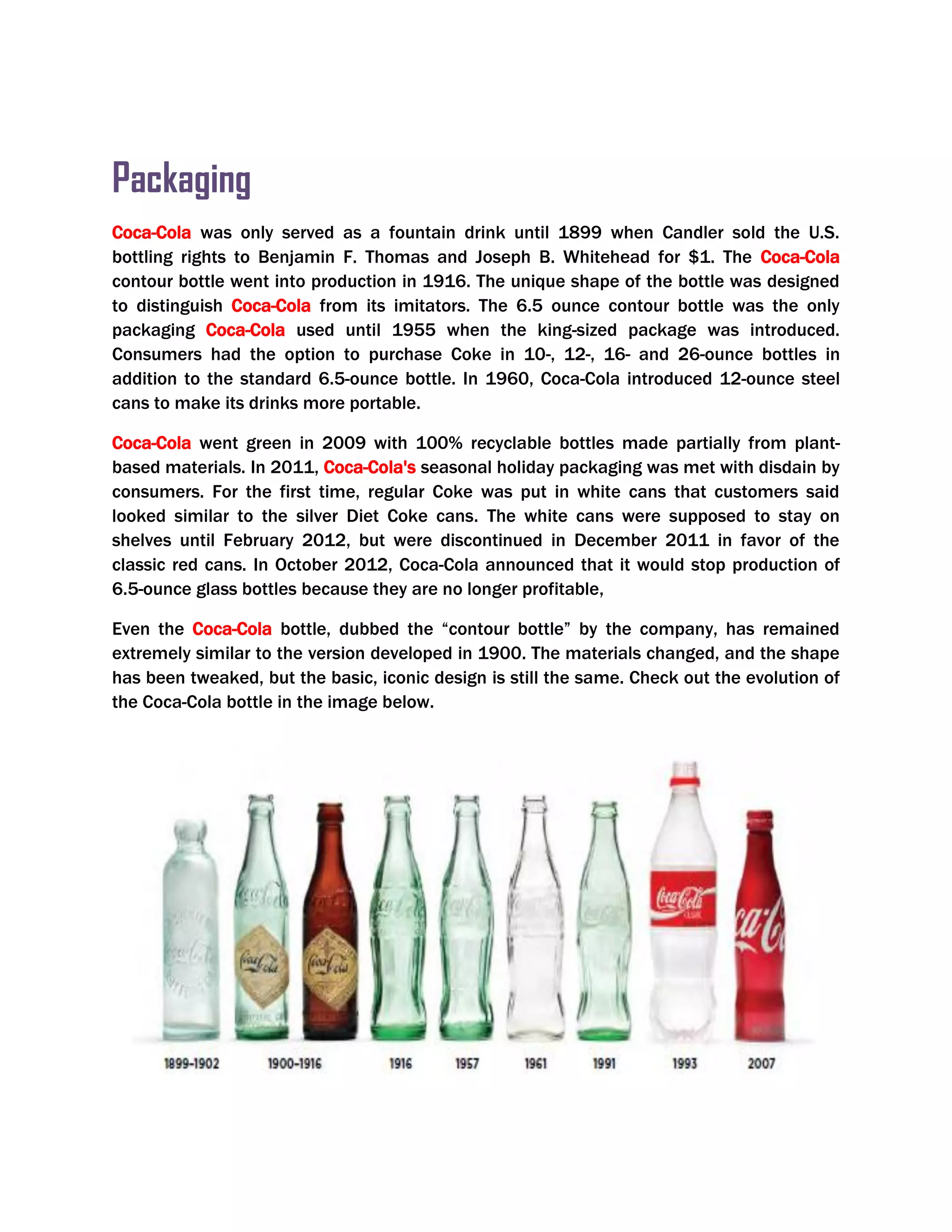 Packaging
Coca-Cola was only served as a fountain drink until 1899 when Candler sold the U.S.
bottling rights to Benjamin F. Thomas and Joseph B. Whitehead for $1. The Coca-Cola
contour bottle went into production in 1916. The unique shape of the bottle was designed
to distinguish Coca-Cola from its imitators. The 6.5 ounce contour bottle was the only
packaging Coca-Cola used until 1955 when the king-sized package was introduced.
Consumers had the option to purchase Coke in 10-, 12-, 16- and 26-ounce bottles in
addition to the standard 6.5-ounce bottle. In 1960, Coca-Cola introduced 12-ounce steel
cans to make its drinks more portable.
Coca-Cola went green in 2009 with 100% recyclable bottles made partially from plant-
based materials. In 2011, Coca-Cola's seasonal holiday packaging was met with disdain by
consumers. For the first time, regular Coke was put in white cans that customers said
looked similar to the silver Diet Coke cans. The white cans were supposed to stay on
shelves until February 2012, but were discontinued in December 2011 in favor of the
classic red cans. In October 2012, Coca-Cola announced that it would stop production of
6.5-ounce glass bottles because they are no longer profitable,
Even the Coca-Cola bottle, dubbed the ―contour bottle‖ by the company, has remained
extremely similar to the version developed in 1900. The materials changed, and the shape
has been tweaked, but the basic, iconic design is still the same. Check out the evolution of
the Coca-Cola bottle in the image below.
 
