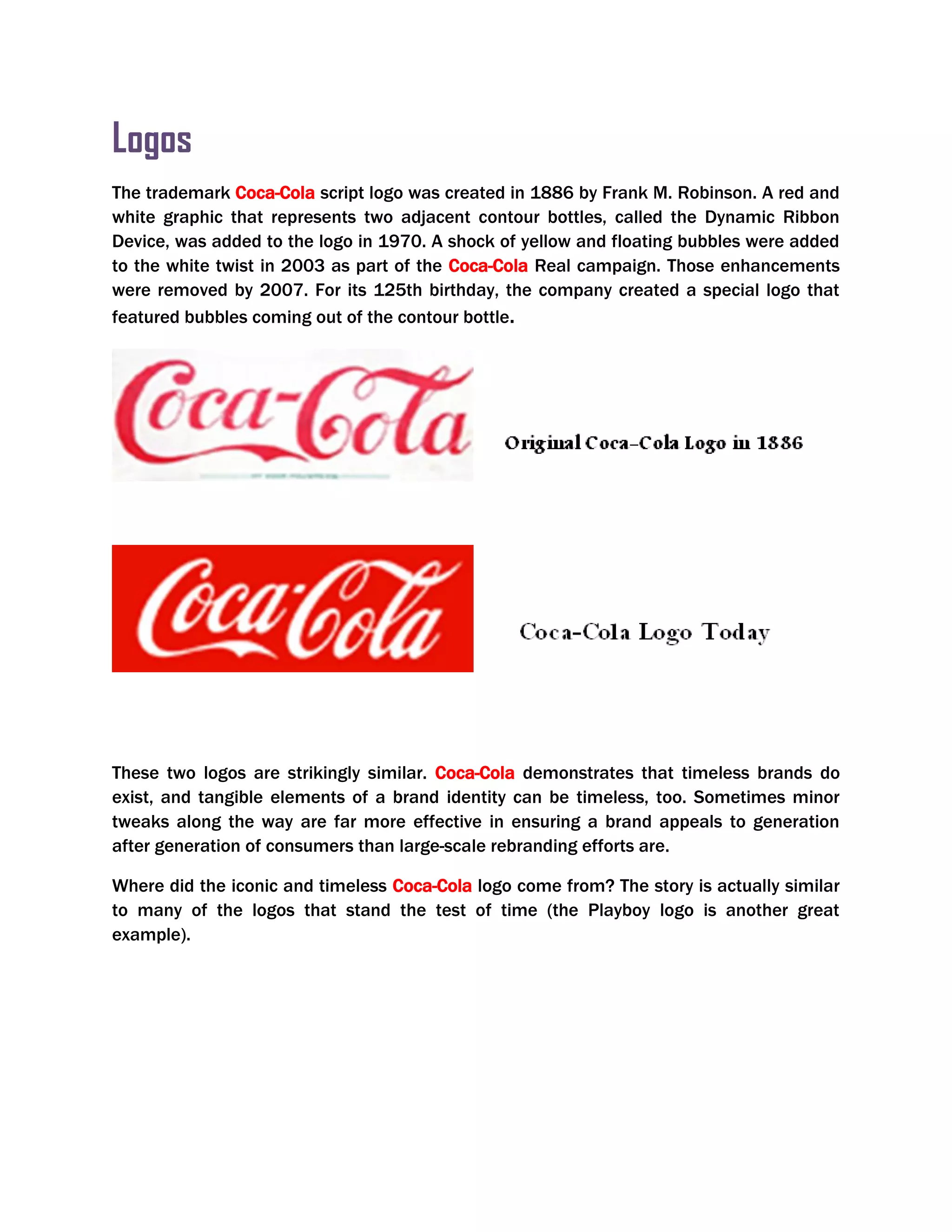Logos
The trademark Coca-Cola script logo was created in 1886 by Frank M. Robinson. A red and
white graphic that represents two adjacent contour bottles, called the Dynamic Ribbon
Device, was added to the logo in 1970. A shock of yellow and floating bubbles were added
to the white twist in 2003 as part of the Coca-Cola Real campaign. Those enhancements
were removed by 2007. For its 125th birthday, the company created a special logo that
featured bubbles coming out of the contour bottle.
These two logos are strikingly similar. Coca-Cola demonstrates that timeless brands do
exist, and tangible elements of a brand identity can be timeless, too. Sometimes minor
tweaks along the way are far more effective in ensuring a brand appeals to generation
after generation of consumers than large-scale rebranding efforts are.
Where did the iconic and timeless Coca-Cola logo come from? The story is actually similar
to many of the logos that stand the test of time (the Playboy logo is another great
example).
 