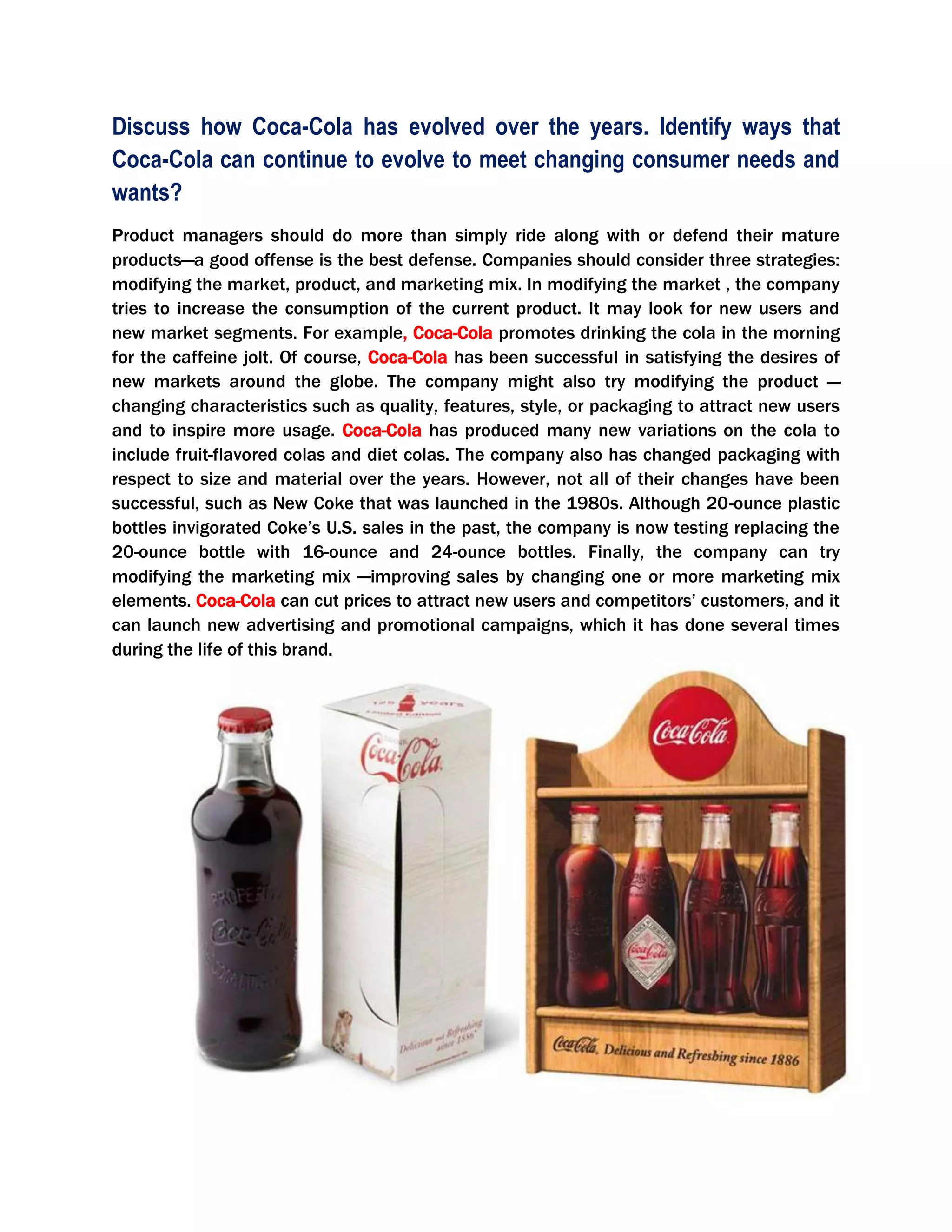 Discuss how Coca-Cola has evolved over the years. Identify ways that
Coca-Cola can continue to evolve to meet changing consumer needs and
wants?
Product managers should do more than simply ride along with or defend their mature
products—a good offense is the best defense. Companies should consider three strategies:
modifying the market, product, and marketing mix. In modifying the market , the company
tries to increase the consumption of the current product. It may look for new users and
new market segments. For example, Coca-Cola promotes drinking the cola in the morning
for the caffeine jolt. Of course, Coca-Cola has been successful in satisfying the desires of
new markets around the globe. The company might also try modifying the product —
changing characteristics such as quality, features, style, or packaging to attract new users
and to inspire more usage. Coca-Cola has produced many new variations on the cola to
include fruit-flavored colas and diet colas. The company also has changed packaging with
respect to size and material over the years. However, not all of their changes have been
successful, such as New Coke that was launched in the 1980s. Although 20-ounce plastic
bottles invigorated Coke’s U.S. sales in the past, the company is now testing replacing the
20-ounce bottle with 16-ounce and 24-ounce bottles. Finally, the company can try
modifying the marketing mix —improving sales by changing one or more marketing mix
elements. Coca-Cola can cut prices to attract new users and competitors’ customers, and it
can launch new advertising and promotional campaigns, which it has done several times
during the life of this brand.
 