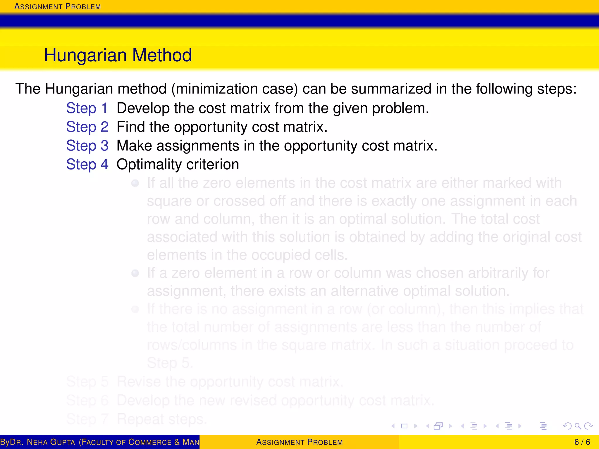 ASSIGNMENT PROBLEM
Hungarian Method
The Hungarian method (minimization case) can be summarized in the following steps:
Step 1 Develop the cost matrix from the given problem.
Step 2 Find the opportunity cost matrix.
Step 3 Make assignments in the opportunity cost matrix.
Step 4 Optimality criterion
If all the zero elements in the cost matrix are either marked with
square or crossed off and there is exactly one assignment in each
row and column, then it is an optimal solution. The total cost
associated with this solution is obtained by adding the original cost
elements in the occupied cells.
If a zero element in a row or column was chosen arbitrarily for
assignment, there exists an alternative optimal solution.
If there is no assignment in a row (or column), then this implies that
the total number of assignments are less than the number of
rows/columns in the square matrix. In such a situation proceed to
Step 5.
Step 5 Revise the opportunity cost matrix.
Step 6 Develop the new revised opportunity cost matrix.
Step 7 Repeat steps.
ByDR. NEHA GUPTA (FACULTY OF COMMERCE & MANAGEMENT, SGT UNIVERSITY)ASSIGNMENT PROBLEM 6 / 6
 