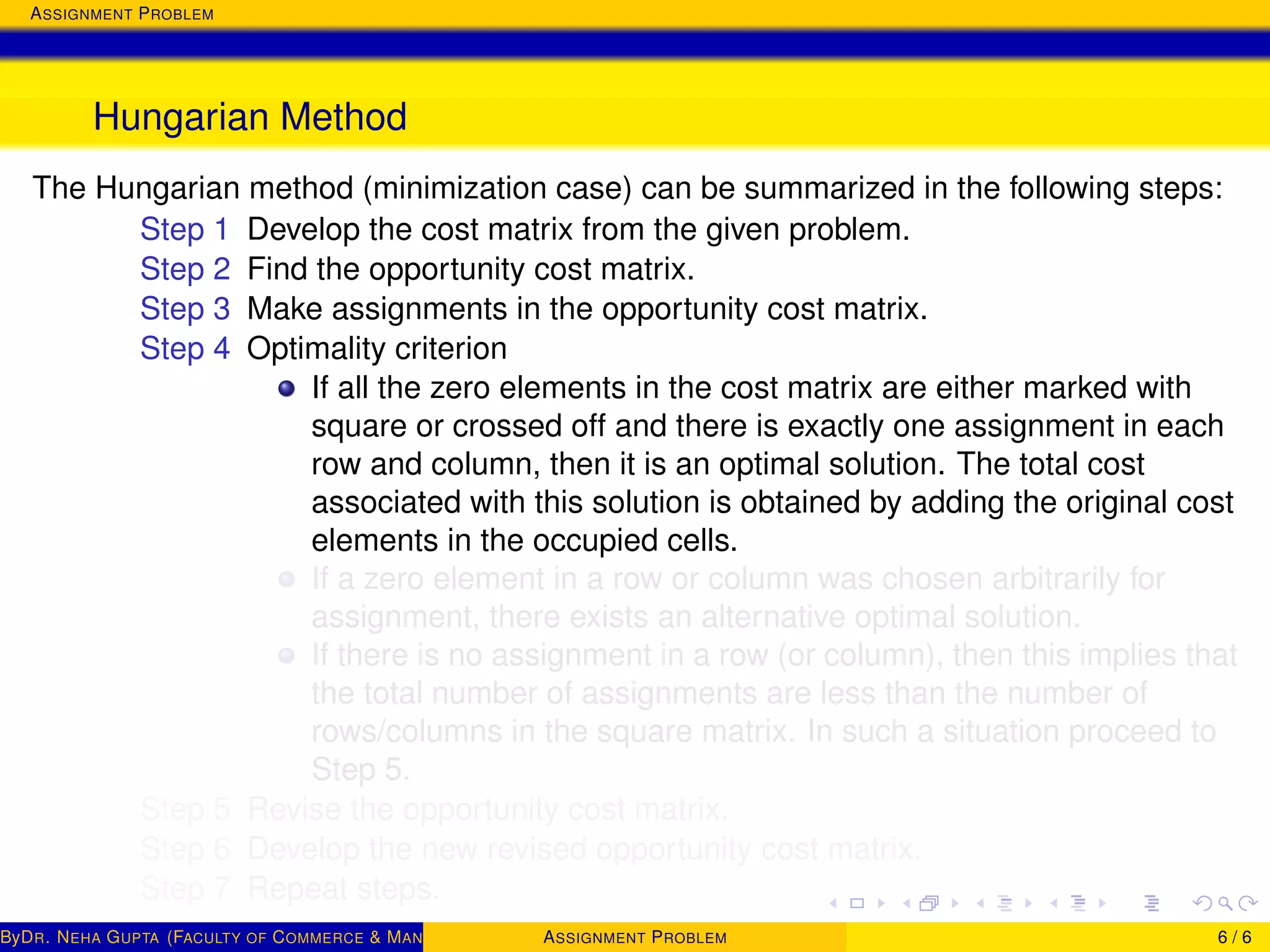 ASSIGNMENT PROBLEM
Hungarian Method
The Hungarian method (minimization case) can be summarized in the following steps:
Step 1 Develop the cost matrix from the given problem.
Step 2 Find the opportunity cost matrix.
Step 3 Make assignments in the opportunity cost matrix.
Step 4 Optimality criterion
If all the zero elements in the cost matrix are either marked with
square or crossed off and there is exactly one assignment in each
row and column, then it is an optimal solution. The total cost
associated with this solution is obtained by adding the original cost
elements in the occupied cells.
If a zero element in a row or column was chosen arbitrarily for
assignment, there exists an alternative optimal solution.
If there is no assignment in a row (or column), then this implies that
the total number of assignments are less than the number of
rows/columns in the square matrix. In such a situation proceed to
Step 5.
Step 5 Revise the opportunity cost matrix.
Step 6 Develop the new revised opportunity cost matrix.
Step 7 Repeat steps.
ByDR. NEHA GUPTA (FACULTY OF COMMERCE & MANAGEMENT, SGT UNIVERSITY)ASSIGNMENT PROBLEM 6 / 6
 