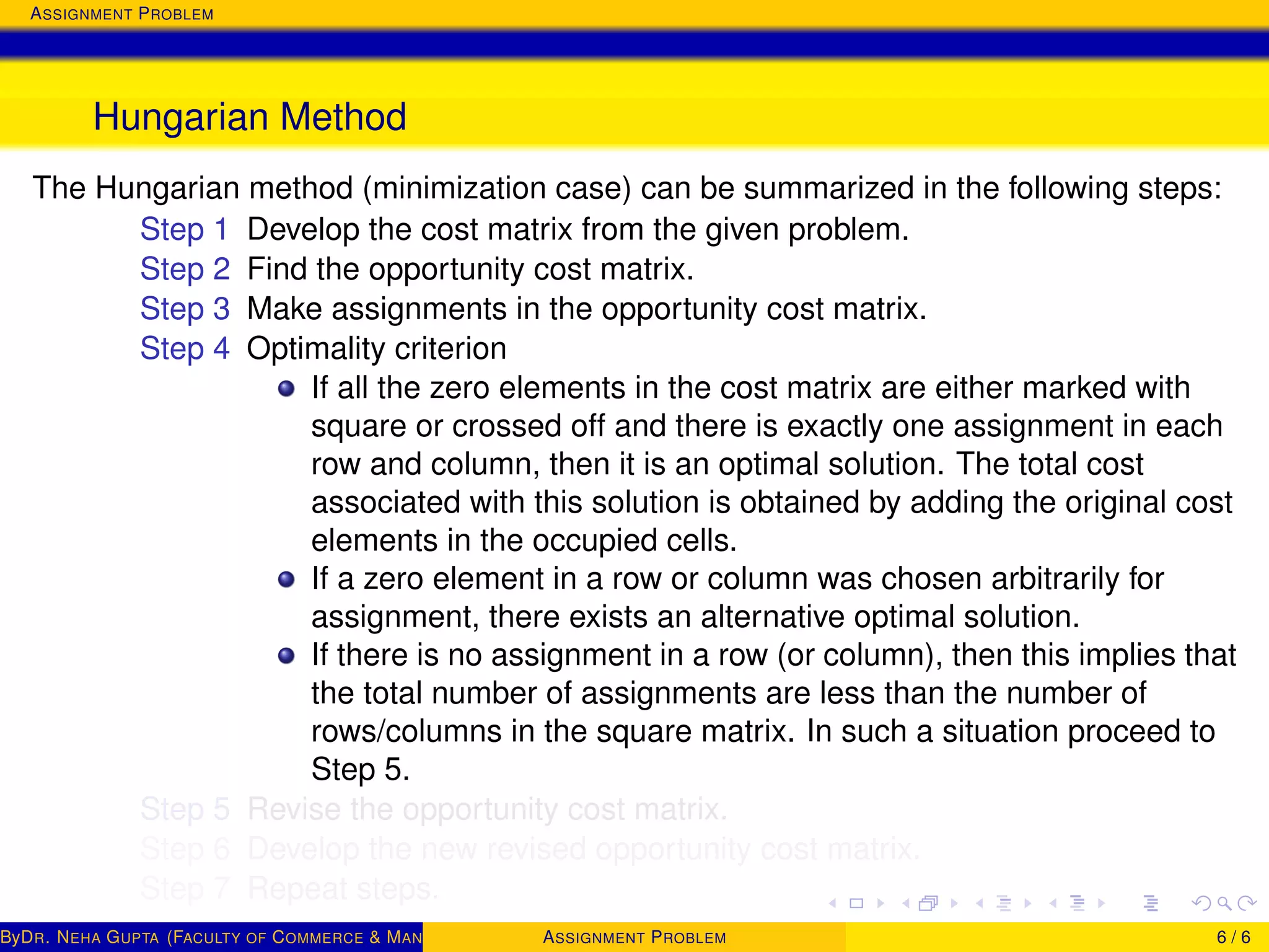 ASSIGNMENT PROBLEM
Hungarian Method
The Hungarian method (minimization case) can be summarized in the following steps:
Step 1 Develop the cost matrix from the given problem.
Step 2 Find the opportunity cost matrix.
Step 3 Make assignments in the opportunity cost matrix.
Step 4 Optimality criterion
If all the zero elements in the cost matrix are either marked with
square or crossed off and there is exactly one assignment in each
row and column, then it is an optimal solution. The total cost
associated with this solution is obtained by adding the original cost
elements in the occupied cells.
If a zero element in a row or column was chosen arbitrarily for
assignment, there exists an alternative optimal solution.
If there is no assignment in a row (or column), then this implies that
the total number of assignments are less than the number of
rows/columns in the square matrix. In such a situation proceed to
Step 5.
Step 5 Revise the opportunity cost matrix.
Step 6 Develop the new revised opportunity cost matrix.
Step 7 Repeat steps.
ByDR. NEHA GUPTA (FACULTY OF COMMERCE & MANAGEMENT, SGT UNIVERSITY)ASSIGNMENT PROBLEM 6 / 6
 