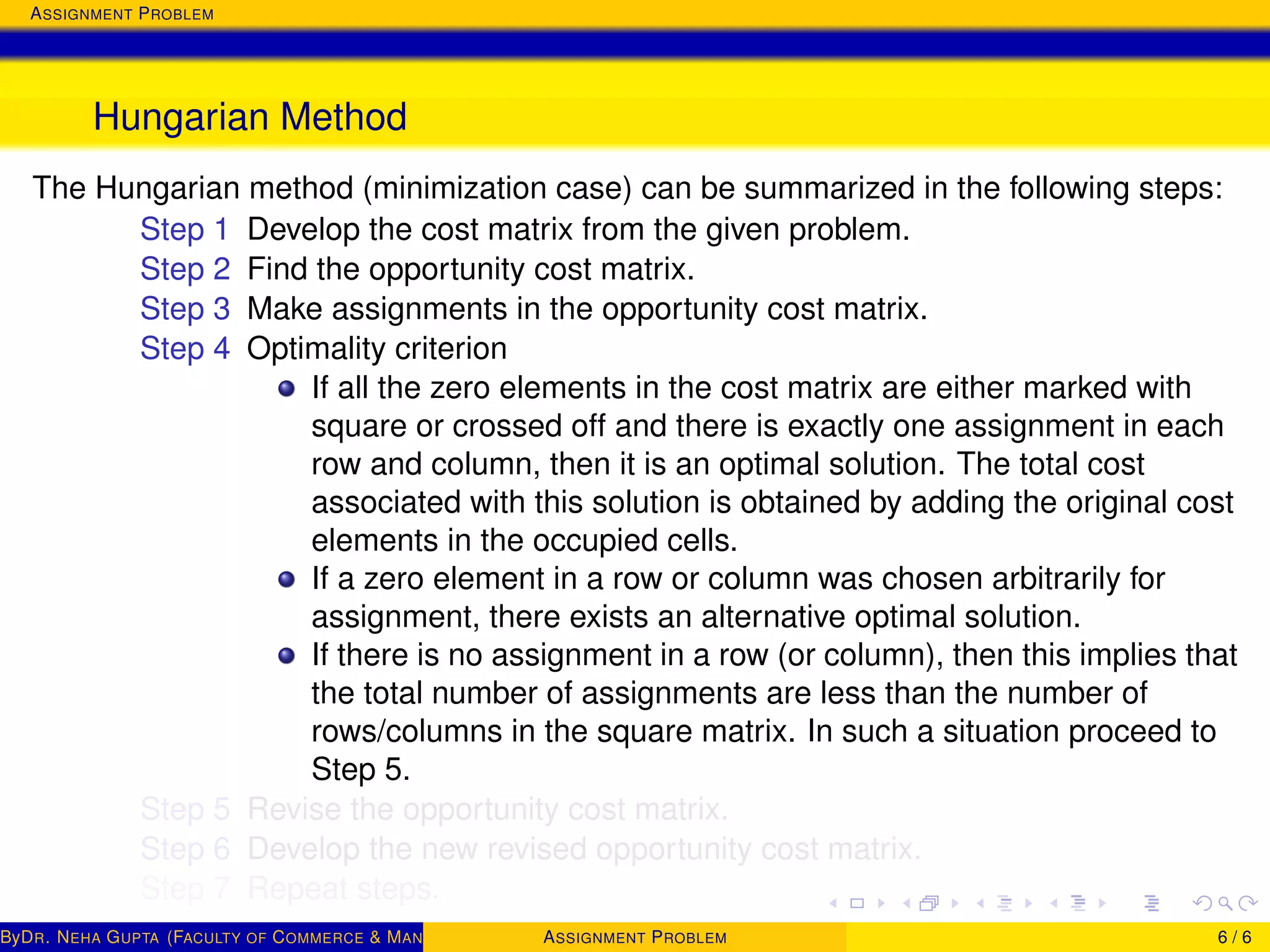 ASSIGNMENT PROBLEM
Hungarian Method
The Hungarian method (minimization case) can be summarized in the following steps:
Step 1 Develop the cost matrix from the given problem.
Step 2 Find the opportunity cost matrix.
Step 3 Make assignments in the opportunity cost matrix.
Step 4 Optimality criterion
If all the zero elements in the cost matrix are either marked with
square or crossed off and there is exactly one assignment in each
row and column, then it is an optimal solution. The total cost
associated with this solution is obtained by adding the original cost
elements in the occupied cells.
If a zero element in a row or column was chosen arbitrarily for
assignment, there exists an alternative optimal solution.
If there is no assignment in a row (or column), then this implies that
the total number of assignments are less than the number of
rows/columns in the square matrix. In such a situation proceed to
Step 5.
Step 5 Revise the opportunity cost matrix.
Step 6 Develop the new revised opportunity cost matrix.
Step 7 Repeat steps.
ByDR. NEHA GUPTA (FACULTY OF COMMERCE & MANAGEMENT, SGT UNIVERSITY)ASSIGNMENT PROBLEM 6 / 6
 