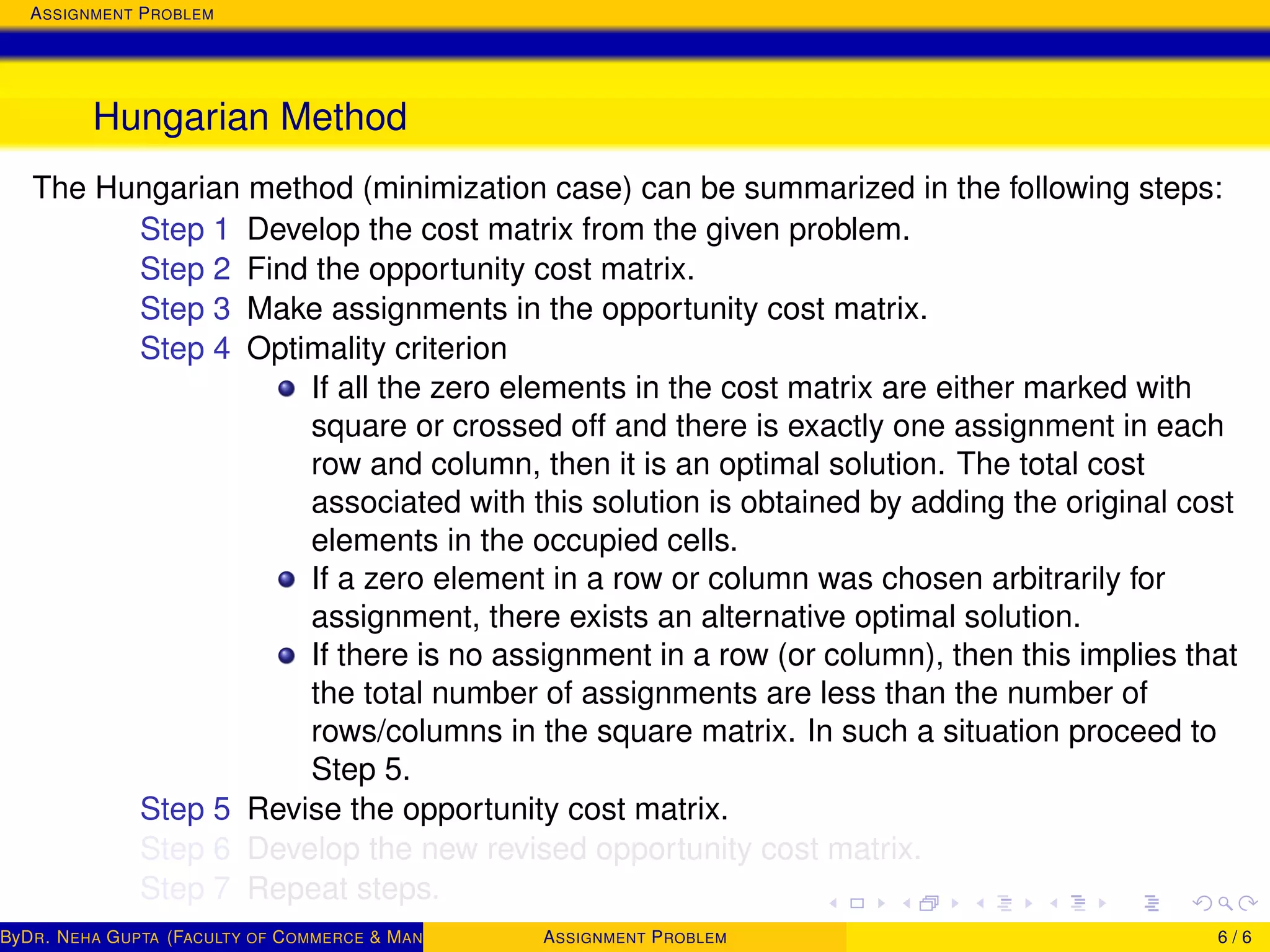 ASSIGNMENT PROBLEM
Hungarian Method
The Hungarian method (minimization case) can be summarized in the following steps:
Step 1 Develop the cost matrix from the given problem.
Step 2 Find the opportunity cost matrix.
Step 3 Make assignments in the opportunity cost matrix.
Step 4 Optimality criterion
If all the zero elements in the cost matrix are either marked with
square or crossed off and there is exactly one assignment in each
row and column, then it is an optimal solution. The total cost
associated with this solution is obtained by adding the original cost
elements in the occupied cells.
If a zero element in a row or column was chosen arbitrarily for
assignment, there exists an alternative optimal solution.
If there is no assignment in a row (or column), then this implies that
the total number of assignments are less than the number of
rows/columns in the square matrix. In such a situation proceed to
Step 5.
Step 5 Revise the opportunity cost matrix.
Step 6 Develop the new revised opportunity cost matrix.
Step 7 Repeat steps.
ByDR. NEHA GUPTA (FACULTY OF COMMERCE & MANAGEMENT, SGT UNIVERSITY)ASSIGNMENT PROBLEM 6 / 6
 