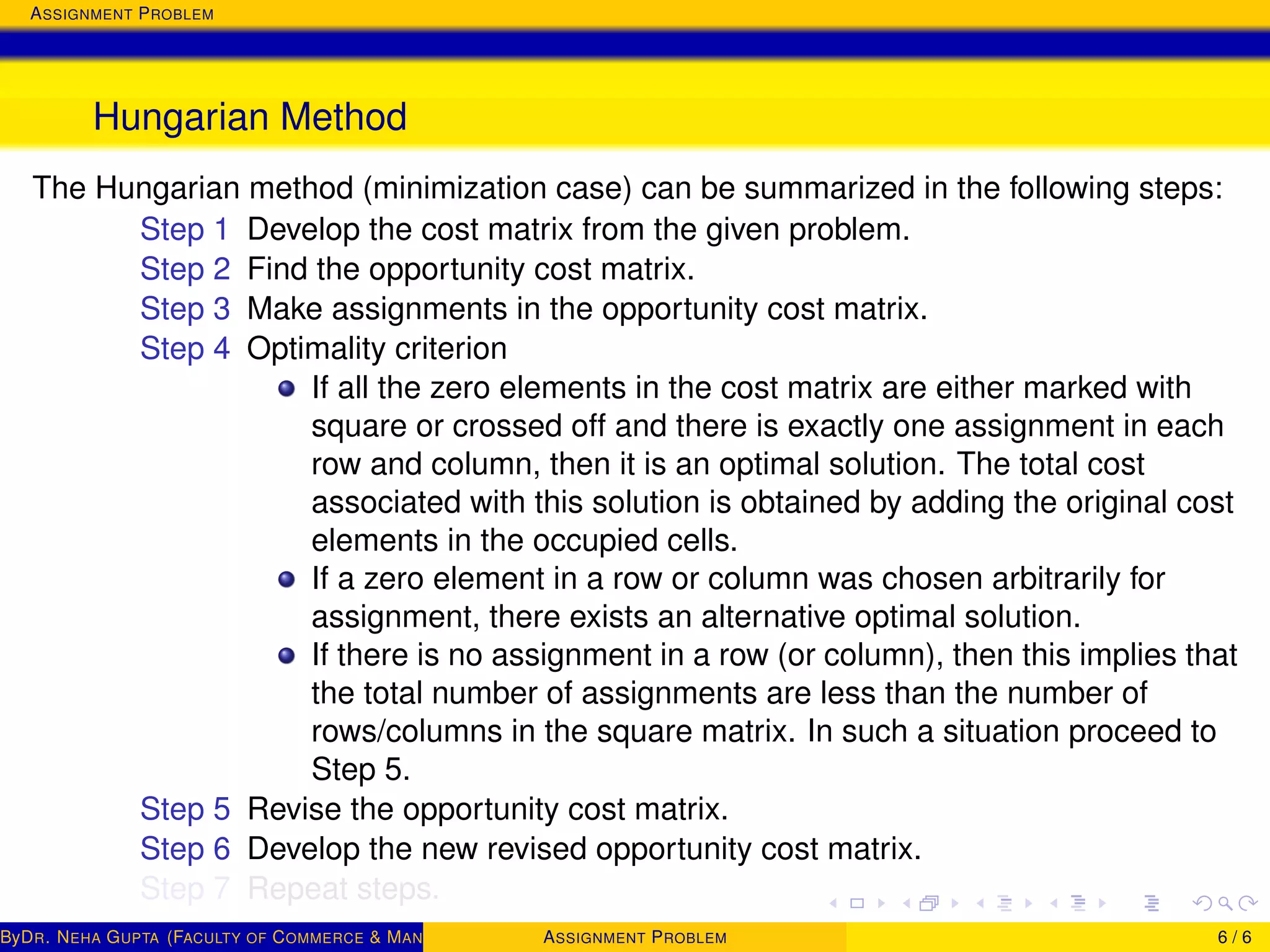 ASSIGNMENT PROBLEM
Hungarian Method
The Hungarian method (minimization case) can be summarized in the following steps:
Step 1 Develop the cost matrix from the given problem.
Step 2 Find the opportunity cost matrix.
Step 3 Make assignments in the opportunity cost matrix.
Step 4 Optimality criterion
If all the zero elements in the cost matrix are either marked with
square or crossed off and there is exactly one assignment in each
row and column, then it is an optimal solution. The total cost
associated with this solution is obtained by adding the original cost
elements in the occupied cells.
If a zero element in a row or column was chosen arbitrarily for
assignment, there exists an alternative optimal solution.
If there is no assignment in a row (or column), then this implies that
the total number of assignments are less than the number of
rows/columns in the square matrix. In such a situation proceed to
Step 5.
Step 5 Revise the opportunity cost matrix.
Step 6 Develop the new revised opportunity cost matrix.
Step 7 Repeat steps.
ByDR. NEHA GUPTA (FACULTY OF COMMERCE & MANAGEMENT, SGT UNIVERSITY)ASSIGNMENT PROBLEM 6 / 6
 