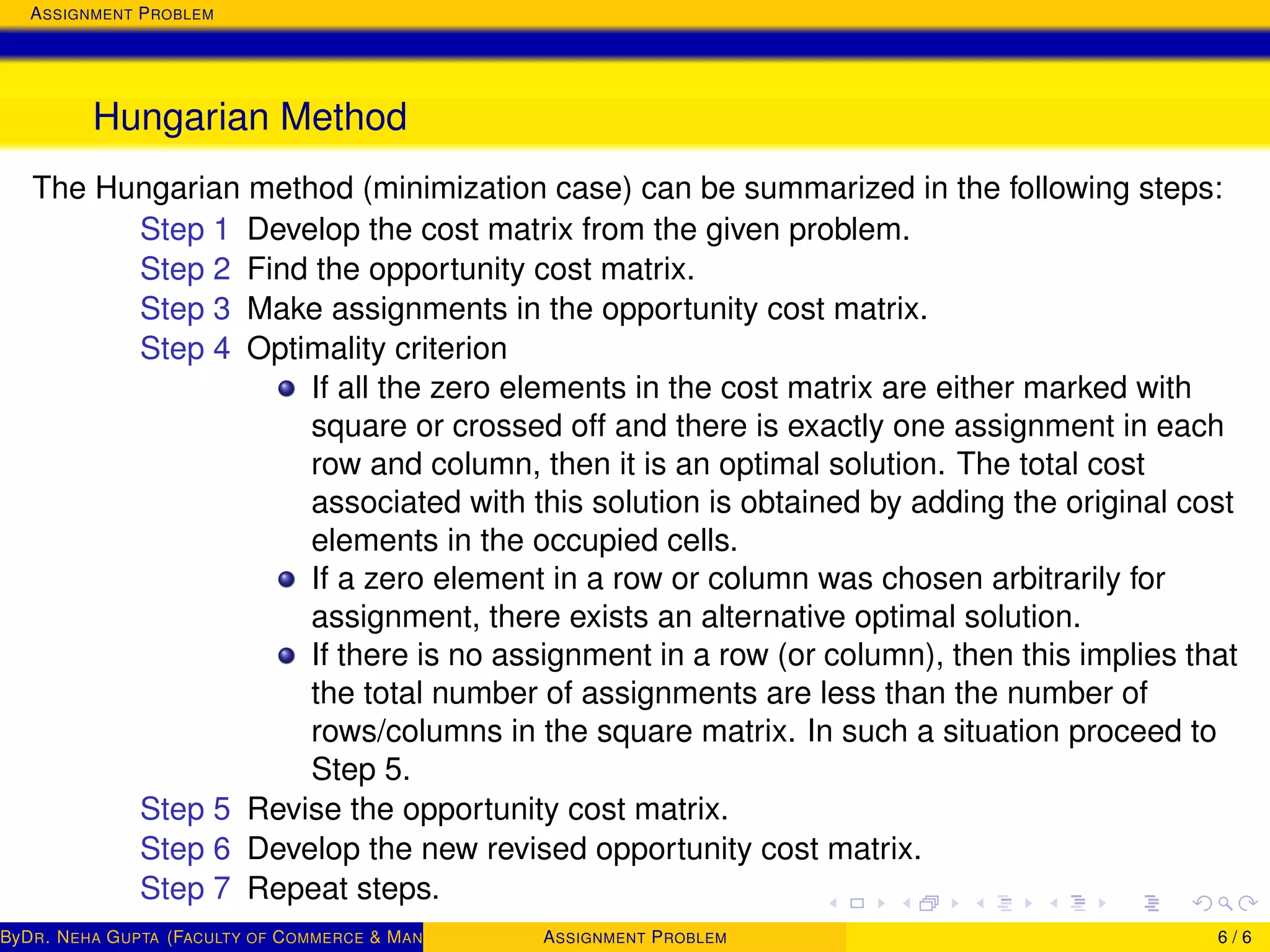 ASSIGNMENT PROBLEM
Hungarian Method
The Hungarian method (minimization case) can be summarized in the following steps:
Step 1 Develop the cost matrix from the given problem.
Step 2 Find the opportunity cost matrix.
Step 3 Make assignments in the opportunity cost matrix.
Step 4 Optimality criterion
If all the zero elements in the cost matrix are either marked with
square or crossed off and there is exactly one assignment in each
row and column, then it is an optimal solution. The total cost
associated with this solution is obtained by adding the original cost
elements in the occupied cells.
If a zero element in a row or column was chosen arbitrarily for
assignment, there exists an alternative optimal solution.
If there is no assignment in a row (or column), then this implies that
the total number of assignments are less than the number of
rows/columns in the square matrix. In such a situation proceed to
Step 5.
Step 5 Revise the opportunity cost matrix.
Step 6 Develop the new revised opportunity cost matrix.
Step 7 Repeat steps.
ByDR. NEHA GUPTA (FACULTY OF COMMERCE & MANAGEMENT, SGT UNIVERSITY)ASSIGNMENT PROBLEM 6 / 6
 