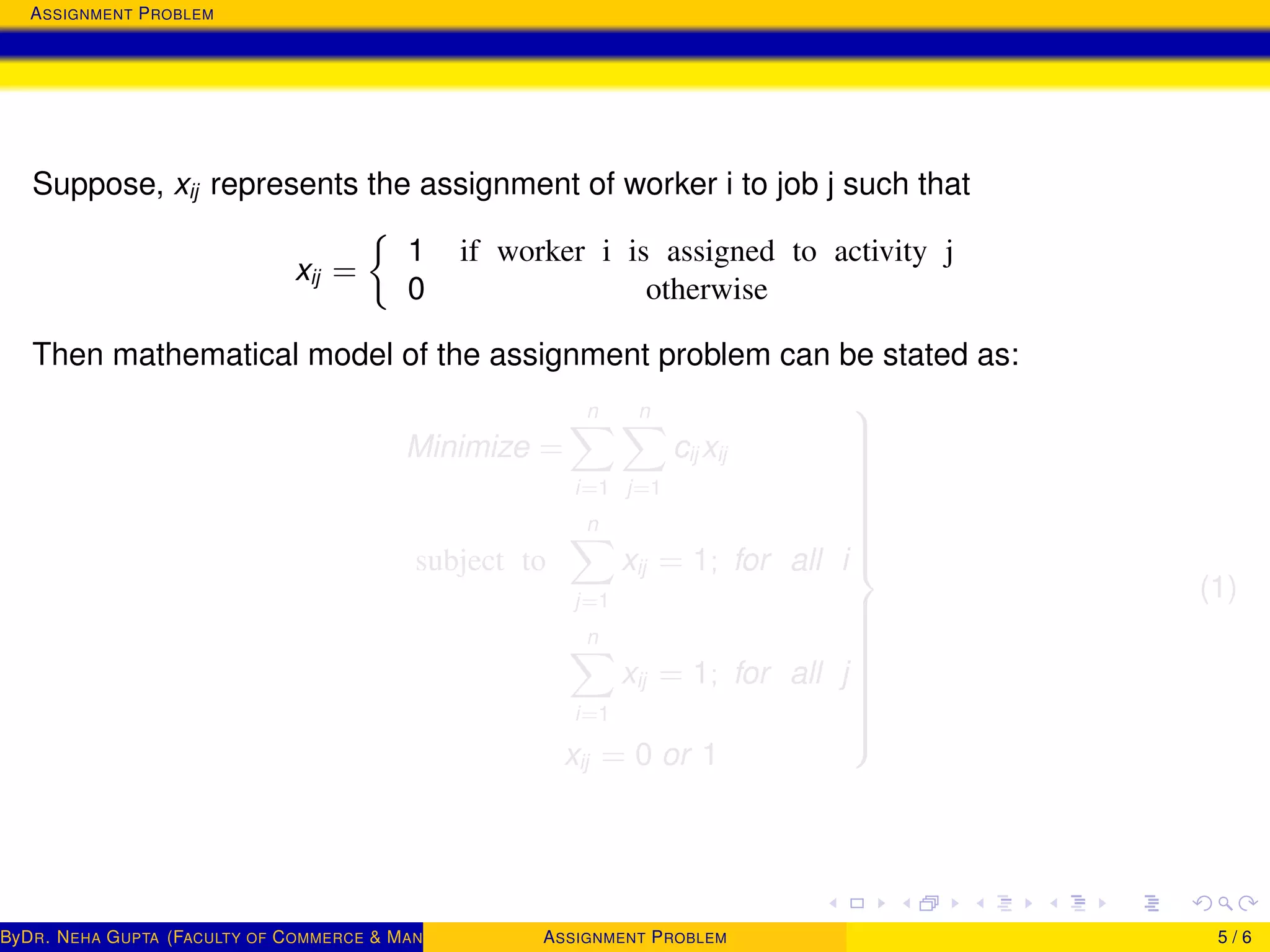 ASSIGNMENT PROBLEM
Suppose, xij represents the assignment of worker i to job j such that
xij =
1 if worker i is assigned to activity j
0 otherwise
Then mathematical model of the assignment problem can be stated as:
Minimize =
n
i=1
n
j=1
cij xij
subject to
n
j=1
xij = 1; for all i
n
i=1
xij = 1; for all j
xij = 0 or 1



(1)
ByDR. NEHA GUPTA (FACULTY OF COMMERCE & MANAGEMENT, SGT UNIVERSITY)ASSIGNMENT PROBLEM 5 / 6
 