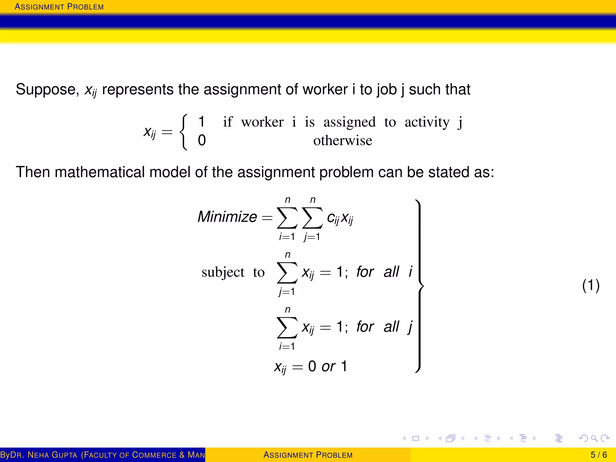 ASSIGNMENT PROBLEM
Suppose, xij represents the assignment of worker i to job j such that
xij =
1 if worker i is assigned to activity j
0 otherwise
Then mathematical model of the assignment problem can be stated as:
Minimize =
n
i=1
n
j=1
cij xij
subject to
n
j=1
xij = 1; for all i
n
i=1
xij = 1; for all j
xij = 0 or 1



(1)
ByDR. NEHA GUPTA (FACULTY OF COMMERCE & MANAGEMENT, SGT UNIVERSITY)ASSIGNMENT PROBLEM 5 / 6
 