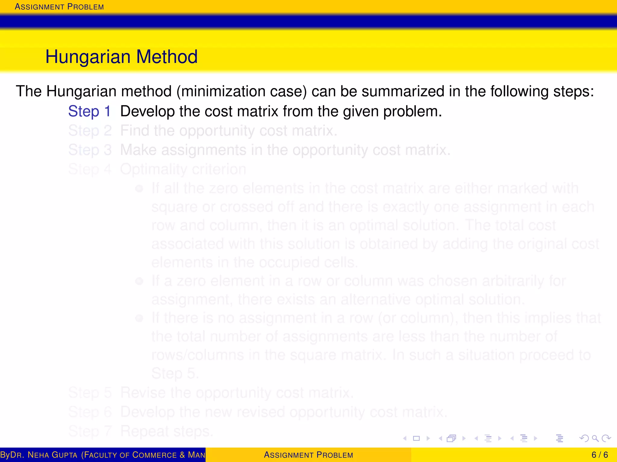 ASSIGNMENT PROBLEM
Hungarian Method
The Hungarian method (minimization case) can be summarized in the following steps:
Step 1 Develop the cost matrix from the given problem.
Step 2 Find the opportunity cost matrix.
Step 3 Make assignments in the opportunity cost matrix.
Step 4 Optimality criterion
If all the zero elements in the cost matrix are either marked with
square or crossed off and there is exactly one assignment in each
row and column, then it is an optimal solution. The total cost
associated with this solution is obtained by adding the original cost
elements in the occupied cells.
If a zero element in a row or column was chosen arbitrarily for
assignment, there exists an alternative optimal solution.
If there is no assignment in a row (or column), then this implies that
the total number of assignments are less than the number of
rows/columns in the square matrix. In such a situation proceed to
Step 5.
Step 5 Revise the opportunity cost matrix.
Step 6 Develop the new revised opportunity cost matrix.
Step 7 Repeat steps.
ByDR. NEHA GUPTA (FACULTY OF COMMERCE & MANAGEMENT, SGT UNIVERSITY)ASSIGNMENT PROBLEM 6 / 6
 