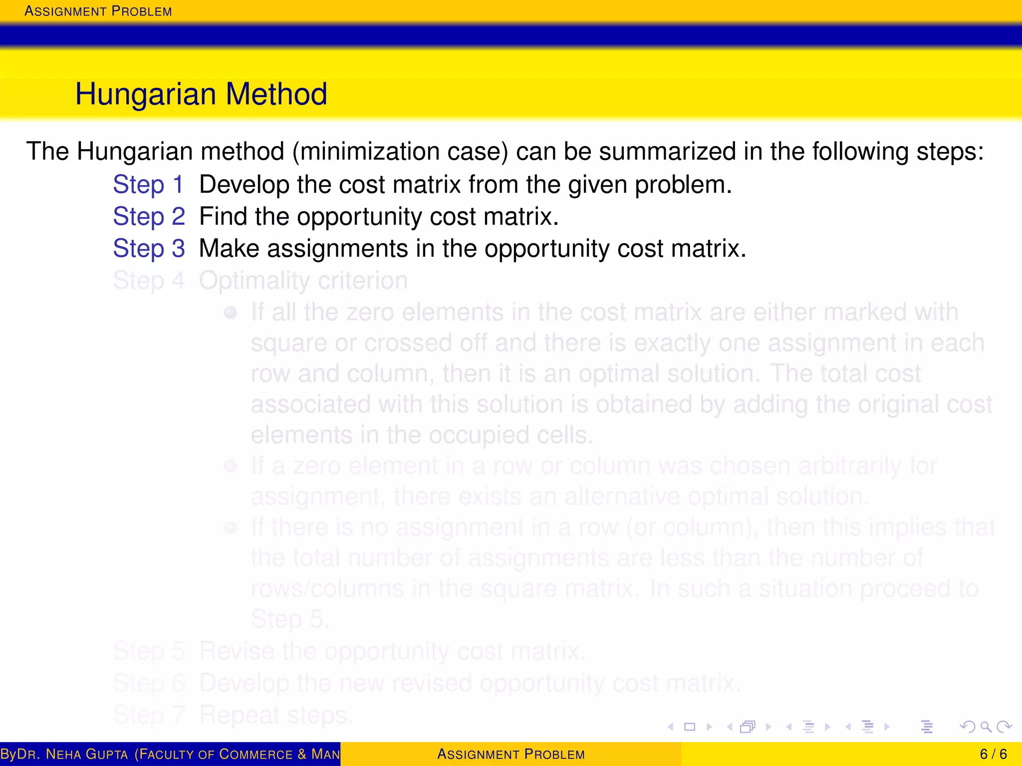 ASSIGNMENT PROBLEM
Hungarian Method
The Hungarian method (minimization case) can be summarized in the following steps:
Step 1 Develop the cost matrix from the given problem.
Step 2 Find the opportunity cost matrix.
Step 3 Make assignments in the opportunity cost matrix.
Step 4 Optimality criterion
If all the zero elements in the cost matrix are either marked with
square or crossed off and there is exactly one assignment in each
row and column, then it is an optimal solution. The total cost
associated with this solution is obtained by adding the original cost
elements in the occupied cells.
If a zero element in a row or column was chosen arbitrarily for
assignment, there exists an alternative optimal solution.
If there is no assignment in a row (or column), then this implies that
the total number of assignments are less than the number of
rows/columns in the square matrix. In such a situation proceed to
Step 5.
Step 5 Revise the opportunity cost matrix.
Step 6 Develop the new revised opportunity cost matrix.
Step 7 Repeat steps.
ByDR. NEHA GUPTA (FACULTY OF COMMERCE & MANAGEMENT, SGT UNIVERSITY)ASSIGNMENT PROBLEM 6 / 6
 