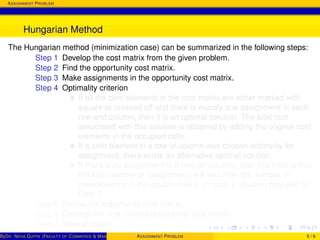 ASSIGNMENT PROBLEM
Hungarian Method
The Hungarian method (minimization case) can be summarized in the following steps:
Step 1 Develop the cost matrix from the given problem.
Step 2 Find the opportunity cost matrix.
Step 3 Make assignments in the opportunity cost matrix.
Step 4 Optimality criterion
If all the zero elements in the cost matrix are either marked with
square or crossed off and there is exactly one assignment in each
row and column, then it is an optimal solution. The total cost
associated with this solution is obtained by adding the original cost
elements in the occupied cells.
If a zero element in a row or column was chosen arbitrarily for
assignment, there exists an alternative optimal solution.
If there is no assignment in a row (or column), then this implies that
the total number of assignments are less than the number of
rows/columns in the square matrix. In such a situation proceed to
Step 5.
Step 5 Revise the opportunity cost matrix.
Step 6 Develop the new revised opportunity cost matrix.
Step 7 Repeat steps.
ByDR. NEHA GUPTA (FACULTY OF COMMERCE & MANAGEMENT, SGT UNIVERSITY)ASSIGNMENT PROBLEM 6 / 6
 