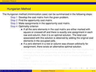 ASSIGNMENT PROBLEM
Hungarian Method
The Hungarian method (minimization case) can be summarized in the following steps:
Step 1 Develop the cost matrix from the given problem.
Step 2 Find the opportunity cost matrix.
Step 3 Make assignments in the opportunity cost matrix.
Step 4 Optimality criterion
If all the zero elements in the cost matrix are either marked with
square or crossed off and there is exactly one assignment in each
row and column, then it is an optimal solution. The total cost
associated with this solution is obtained by adding the original cost
elements in the occupied cells.
If a zero element in a row or column was chosen arbitrarily for
assignment, there exists an alternative optimal solution.
If there is no assignment in a row (or column), then this implies that
the total number of assignments are less than the number of
rows/columns in the square matrix. In such a situation proceed to
Step 5.
Step 5 Revise the opportunity cost matrix.
Step 6 Develop the new revised opportunity cost matrix.
Step 7 Repeat steps.
ByDR. NEHA GUPTA (FACULTY OF COMMERCE & MANAGEMENT, SGT UNIVERSITY)ASSIGNMENT PROBLEM 6 / 6
 