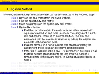 ASSIGNMENT PROBLEM
Hungarian Method
The Hungarian method (minimization case) can be summarized in the following steps:
Step 1 Develop the cost matrix from the given problem.
Step 2 Find the opportunity cost matrix.
Step 3 Make assignments in the opportunity cost matrix.
Step 4 Optimality criterion
If all the zero elements in the cost matrix are either marked with
square or crossed off and there is exactly one assignment in each
row and column, then it is an optimal solution. The total cost
associated with this solution is obtained by adding the original cost
elements in the occupied cells.
If a zero element in a row or column was chosen arbitrarily for
assignment, there exists an alternative optimal solution.
If there is no assignment in a row (or column), then this implies that
the total number of assignments are less than the number of
rows/columns in the square matrix. In such a situation proceed to
Step 5.
Step 5 Revise the opportunity cost matrix.
Step 6 Develop the new revised opportunity cost matrix.
Step 7 Repeat steps.
ByDR. NEHA GUPTA (FACULTY OF COMMERCE & MANAGEMENT, SGT UNIVERSITY)ASSIGNMENT PROBLEM 6 / 6
 